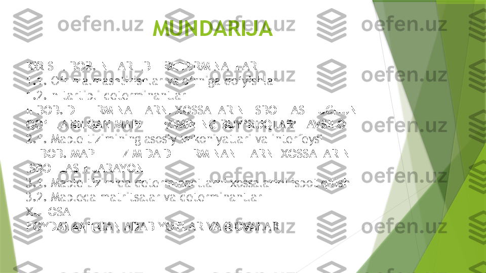 MUNDARIJA
KIRISH I BOB.  N TARTIBLI DETERMINATLAR
1 .1. O‘rin almashtirishlar va o‘rniga qo‘yishlar
1.2. n-tartibli determinantlar
II BOB.  DETERMINATLARNI XOSSALARINI ISBOTLASH  UCHUN 
QO‘LLANILGAN MAPLE TIZIMINING BUY’RUQLARI TAVSILOTI
2.1 .  Maple tizimining asosiy imkoniyatlari va interfeysi
II I  BOB.  MAPLE TIZIMIDA DETERMINANTLARNI XOSSALARIN 
ISBOTLASH JARAYONI
3.1. Maple tizimida determinantlarni xossalarini isbot qilish
3.2. Mapleda matritsalar va determinantlar
XULOSA
FOYDALANILGAN ADABIYOTLAR VA ILOVALAR                 