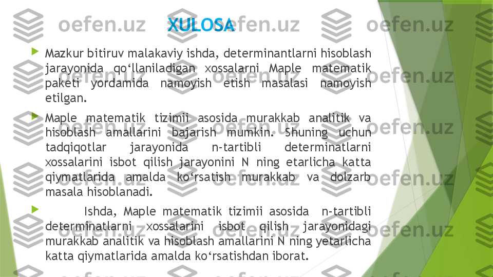 XULOSA

Mazkur bitiruv malakaviy ishda, determinantlarni hisoblash 
jarayonida  qo‘llaniladigan  xossalarni  Maple  matematik 
paketi  yordamida  namoyish  etish  masalasi  namoyish 
etilgan.

Maple  matematik  tizimii  asosida  murakkab  analitik  va 
hisoblash  amallarini  bajarish  mumkin.  Shuning  uchun 
tadqiqotlar  jarayonida  n-tartibli  determinatlarni 
xossalarini  isbot  qilish  jarayonini  N  ning  etarlicha  katta 
qiymatlarida  amalda  ko‘rsatish  murakkab  va  dolzarb 
masala hisoblanadi.

  Ishda,  Maple  matematik  tizimii  asosida    n-tartibli 
determinatlarni  xossalarini  isbot  qilish  jarayonidagi 
murakkab analitik va hisoblash amallarini N ning yetarlicha 
katta qiymatlarida amalda ko‘rsatishdan iborat.                 