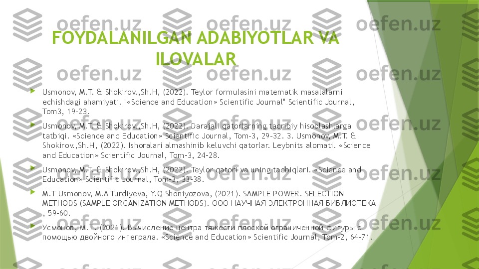 FOYDALANILGAN ADABIYOTLAR VA 
ILOVALAR

Usmonov, M.T. & Shokirov.,Sh.H, (2022). Teylor formulasini matematik masalalarni 
е chishdagi ahamiyati. "«Science and Education» Scientific Journal" Scientific Journal, 
Tom3, 19-23.

Usmonov, M.T. & Shokirov.,Sh.H, (2022). D а r а j а li q а t о rl а rning t а qribiy his о bl а shl а rg а  
t а tbiqi. «Science and Education» Scientific Journal, Tom-3, 29-32. 3. Usmonov, M.T. & 
Shokirov.,Sh.H, (2022). Ishoralari almashinib keluvchi qatorlar. Leybnits alomati. «Science 
and Education» Scientific Journal, Tom-3, 24-28.

Usmonov, M.T. & Shokirov.,Sh.H, (2022). Teylor qatori va uning tadbiqlari. «Science and 
Education» Scientific Journal, Tom-3, 33-38. 

M.T Usmonov, M.A Turdiyeva, Y.Q Shoniyozova, (2021). SAMPLE POWER. SELECTION 
METHODS (SAMPLE ORGANIZATION METHODS).  ООО НАУЧНАЯ ЭЛЕКТРОННАЯ БИБЛИОТЕКА  
, 59-60.

Усмонов, М.Т. (2021). Вычисление центра тяжести плоской ограниченной фигуры с 
помощью двойного интеграла.  «Science and Education» Scientific Journal, Tom-2, 64-71.                 