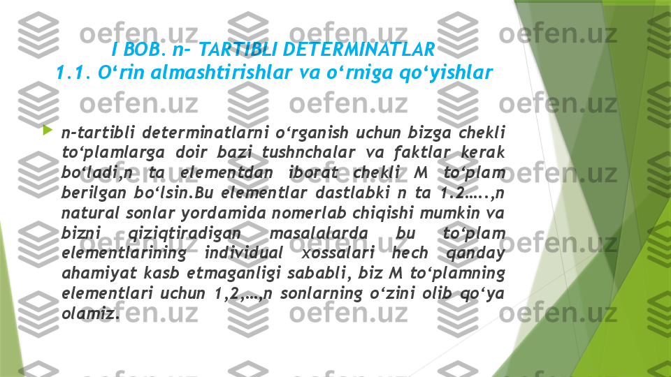 I BOB. n- TARTIBLI DETERMINATLAR
1 .1. O‘rin almashtirishlar va o‘rniga qo‘yishlar

n-tartibli  determinatlarni  o‘rganish  uchun  bizga  chekli 
to‘plamlarga  doir  bazi  tushnchalar  va  faktlar  kerak 
bo‘ladi,n  ta  elementdan  iborat  chekli  M  to‘plam 
berilgan  bo‘lsin.Bu  elementlar  dastlabki  n  ta  1.2…..,n 
natural sonlar yordamida nomerlab chiqishi mumkin va 
bizni  qiziqtiradigan  masalalarda  bu  to‘plam 
elementlarining  individual  xossalari  hech  qanday 
ahamiyat  kasb  etmaganligi  sababli,  biz  M  to‘plamning 
elementlari  uchun  1,2,…,n  sonlarning  o‘zini  olib  qo‘ya 
olamiz.                 