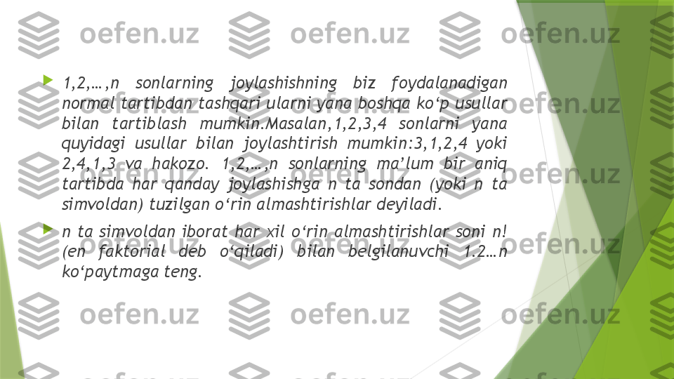 
1,2,…,n  sonlarning  joylashishning  biz  foydalanadigan 
normal tartibdan tashqari ularni yana boshqa ko‘p usullar 
bilan  tartiblash  mumkin.Masalan,1,2,3,4  sonlarni  yana 
quyidagi  usullar  bilan  joylashtirish  mumkin:3,1,2,4  yoki 
2,4,1,3  va  hakozo.  1,2,…,n  sonlarning  ma’lum  bir  aniq 
tartibda  har  qanday  joylashishga  n  ta  sondan  (yoki  n  ta 
simvoldan) tuzilgan o‘rin almashtirishlar deyiladi.

n  ta  simvoldan  iborat  har  xil  o‘rin  almashtirishlar  soni  n! 
(en  faktorial  deb  o‘qiladi)  bilan  belgilanuvchi  1.2…n 
ko‘paytmaga teng.                 