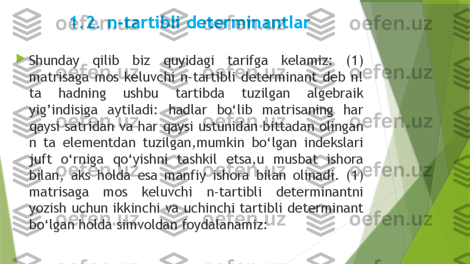 1.2. n-tartibli determinantlar

Shunday  qilib  biz  quyidagi  tarifga  kelamiz:  (1) 
matrisaga  mos  keluvchi  n-tartibli  determinant  deb  n! 
ta  hadning  ushbu  tartibda  tuzilgan  algebraik 
yig’indisiga  aytiladi:  hadlar  bo‘lib  matrisaning  har 
qaysi  satridan  va har  qaysi  ustunidan bittadan olingan 
n  ta  elementdan  tuzilgan,mumkin  bo‘lgan  indekslari 
juft  o‘rniga  qo‘yishni  tashkil  etsa,u  musbat  ishora 
bilan,  aks  holda  esa  manfiy  ishora  bilan  olinadi.  (1) 
matrisaga  mos  keluvchi  n-tartibli  determinantni 
yozish  uchun  ikkinchi  va  uchinchi  tartibli  determinant 
bo‘lgan holda simvoldan foydalanamiz:                 