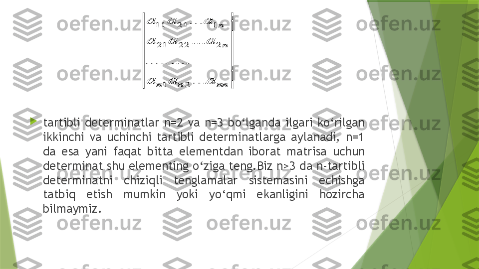 
tartibli  determinatlar  n=2  va  n=3  bo‘lganda  ilgari  ko‘rilgan 
ikkinchi  va  uchinchi  tartibli  determinatlarga  aylanadi,  n=1 
da  esa  yani  faqat  bitta  elementdan  iborat  matrisa  uchun 
determinat shu elementing o‘ziga teng.Biz n>3 da n-tartibli 
determinatni  chiziqli  tenglamalar  sistemasini  echishga 
tatbiq  etish  mumkin  yoki  yo‘qmi  ekanligini  hozircha 
bilmaymiz.11 21 1
21 22 2	
1 2	
...
...	
.........	
...	
n
n	
n n nn	
a a a
a a a
a a a	
11 21 1
21 22 2	
1 2	
...
...	
.........	
...	
n
n	
n n nn	
a a a
a a a
a a a                 