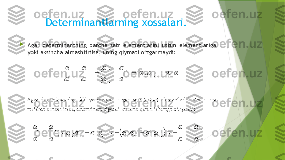 Determinantlarning  х ossalari.

Agar  determinantning  barcha  satr  elementlarini  ustun  elementlariga 
yoki aksincha almashtirilsa, uning qiymati o‘zgarmaydi: 
Agar  determinantning  ikki  yonma-yon  turgan  satr  (ustun)  elementlarini  o‘rnini  mos 
ravishda almashtirsak, determinant qiymati  qarama-qarshi ishoraga o‘zgaradi:                 