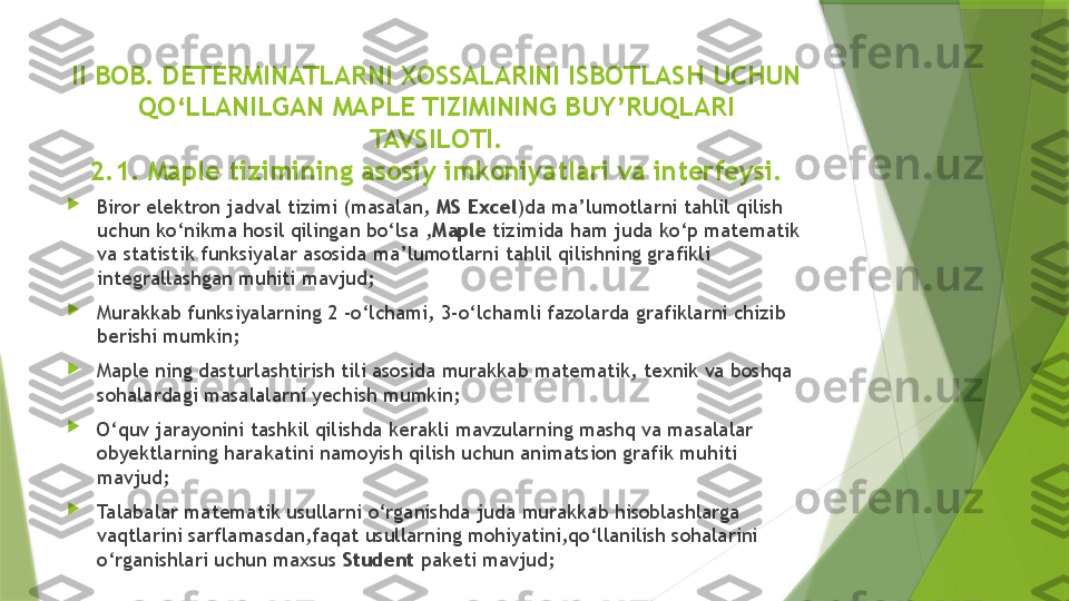 II BOB.  DETERMINATLARNI XOSSALARINI ISBOTLASH  UCHUN 
QO‘LLANILGAN MAPLE TIZIMINING BUY’RUQLARI 
TAVSILOTI.
2.1.  Maple tizimining asosiy imkoniyatlari va interfeysi.

Biror elektron jadval tizimi (masalan,  MS Excel )da ma’lumotlarni tahlil qilish 
uchun ko‘nikma hosil qilingan bo‘lsa , Maple  tizimida ham juda ko‘p matematik 
va statistik funksiyalar asosida ma’lumotlarni tahlil qilishning grafikli 
integrallashgan muhiti mavjud;

Murakkab funksiyalarning 2 -o‘lchami, 3-o‘lchamli fazolarda grafiklarni chizib 
berishi mumkin;

Maple ning dasturlashtirish tili asosida murakkab matematik, texnik va boshqa 
sohalardagi masalalarni yechish mumkin;

O‘quv jarayonini tashkil qilishda kerakli mavzularning mashq va masalalar 
obyektlarning harakatini namoyish qilish uchun animatsion grafik muhiti 
mavjud;

Talabalar matematik usullarni o‘rganishda juda murakkab hisoblashlarga 
vaqtlarini sarflamasdan,faqat usullarning mohiyatini,qo‘llanilish sohalarini 
o‘rganishlari uchun maxsus  Student  paketi mavjud;                 