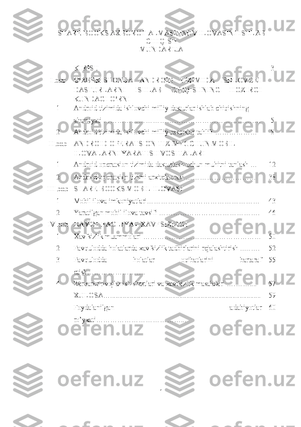 SHARE BOOKS AXBOROT ALMASHINUV ILOVASINI ISHLAB
CHIQISH
MUNDARIJA
 
KIRIS H 3
I bob O‘ZBEKISTONDA   ANDROID   TIZIMIDA   ISHLOVCHI
DASTURLARNI   ISHLAB   CHIQISHNING   HOZIRGI
KUNDAGI   O‘RNI
1 Android tizimida ishlovchi milliy dasturlar ishlab   chiqishning 
ahamiyati …………………………………………………………. 5
2 Android tizimida ishlovchi milliy resurslar   tahlili ……………… 8
II bob ANDROID OPERATSION TIZIMI UCHUN MOBIL 
ILOVALARNI YARATISH VOSITALARI
1 Android operatsion tizimida dasturlash uchun muhitni tanlash  … 12
2 Android operatsion tizimi  arxitekturasi  ………………………… 38
III bob SHARE BOOKS MOBIL ILOVASI
1 Mobil ilova imkoniyatlari………………………………………… 43
2 Yaratilgan mobil ilova tavsifi ……………………………………. 46
IV bob HAYOT FAOLIYAT XAVFSIZLIGI
1 Xavfsizlik muammolari  ………………………...………………… 50
2 Favqulodda holatlarda xavfsizlik tadbirlarini rejalashtirish  ..……. 52
3  Favqulodda   holatlar   oqibatlarini   bartaraf
etish …………………..... 55
4 Barqaror rivojlanish shartlari va xavfsizlik masalalari  ….…….... 57
XULOSA …..................................................................................... 59
Foydalanilgan   adabiyotlar
ro’yxati ………………………………... 60
1 