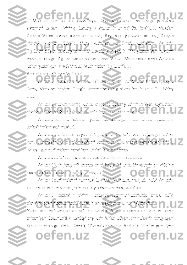 HTML5   ni   ham   qo‘llab   quvvatlaydi.   Google   sistemani   yaratishga   yaratdiyu
sistemani   asosan   o‘zining   dasturiy   vositalari   bilan   to‘ldira   boshladi.   Masalan
Google   Voice   tovush   xizmatlari   uchun,   Sky   Map   yulduzlar   xaritasi,   Google
qidirish   xizmati,   Google   Maps   xaritalari   va   Gmail   kabilardir.   Android
foydalaniladigan   dasturiy   ta’minoti   Javada   yozilgan   bo‘lib,   yaratatilgan   dasturni
mashina   kodiga   o‘girish   uchun   standart   Java   Virtual   Machinedan   emas   Android
uchun  yaratilgan  Dilvak Virtual Machinedan   foydalaniladi.
Android dasturining afzalliklari:
- Android   operatsion   tizimida   ishlovchi   mobil   qurilmalar   Gmail,   Google
Docs,   Maps   va   boshqa   Google   kompaniyasining   xizmatlari   bilan   to‘liq   ishlay
oladi.
- Android   market   hozirgi   kunda   eng   zo‘r   dasturiy   ta’minot   Web-saytlaridan
hisoblanadi va Android uchun juda ko‘p bepul dasturlar   mavjud.
- Android   kommunikatorlari   yordamida   xohlagan   mobil   aloqa   operatorini
tanlash imkoniyati   mavjud.
- Android   platformasi   paydo   bo‘lganiga   uncha   ko‘p   vaqt   bo‘lmagan   bo‘lsa
ham, u anchagina ko‘p imkoniyatlarni taqdim etadi va shunga yarasha Androidda
ishlaydigan qurilmalarni narxi ham unchalik baland  e mas.
- Android bu to‘liqligicha ochiq operatsion tizim   hisoblanadi.
- Android ko‘p jarayonli operatsion tizim, ya’ni unda bir vaqtning o‘zida bir
necha dasturlar ishlash imkoniyati   mavjud.
- Android qurilmalarini hammasida virtual klaviatura mavjud. Ba’zi  Android
qurilmalarida ham virtual, ham haqiqiy klaviatura mavjud bo‘ladi.
- Android   operatsion   tizimi   faqatgina   kommunikatorlarda   emas,   balki
planshet kompyuterlar, netbuklar va boshqa gadjetlarda ham ishlay oladi.
Yuqoridagi   ma`lumotlardan   ko‘rinib   turibtiki   Android   operatsion   tizimida   ishlab
chiqarilgan dasturlar XXI asrdagi eng ko‘p ishlatiladigan, ommalashib borayotgan
dasturlar   sarasiga   kiradi.   Demak,   O‘zbekiston   uchun   Android   tizimida   yaratilgan
10 