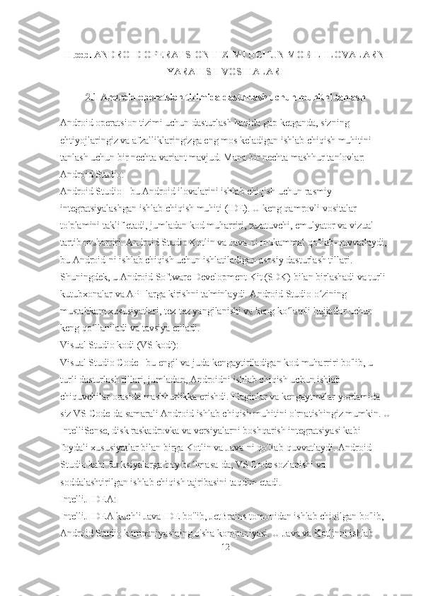 II bob.  ANDROID OPERATSION TIZIMI UCHUN MOBIL ILOVALARNI
YARATISH VOSITALARI
2.1 Android operatsion tizimida dasturlash uchun muhitni tanlash
Android operatsion tizimi uchun dasturlash haqida gap ketganda, sizning 
ehtiyojlaringiz va afzalliklaringizga eng mos keladigan ishlab chiqish muhitini 
tanlash uchun bir nechta variant mavjud. Mana bir nechta mashhur tanlovlar:
Android Studio:
Android Studio - bu Android ilovalarini ishlab chiqish uchun rasmiy 
integratsiyalashgan ishlab chiqish muhiti (IDE). U keng qamrovli vositalar 
to'plamini taklif etadi, jumladan kod muharriri, tuzatuvchi, emulyator va vizual 
tartib muharriri. Android Studio Kotlin va Java-ni mukammal qo'llab-quvvatlaydi, 
bu Android-ni ishlab chiqish uchun ishlatiladigan asosiy dasturlash tillari. 
Shuningdek, u Android Software Development Kit (SDK) bilan birlashadi va turli 
kutubxonalar va API-larga kirishni ta'minlaydi. Android Studio o zining ʻ
mustahkam xususiyatlari, tez-tez yangilanishi va keng ko lamli hujjatlar uchun 	
ʻ
keng qo llaniladi va tavsiya etiladi.	
ʻ
Visual Studio kodi (VS kodi):
Visual Studio Code - bu engil va juda kengaytiriladigan kod muharriri bo'lib, u 
turli dasturlash tillari, jumladan, Androidni ishlab chiqish uchun ishlab 
chiquvchilar orasida mashhurlikka erishdi. Plaginlar va kengaytmalar yordamida 
siz VS Code-da samarali Android ishlab chiqish muhitini o'rnatishingiz mumkin. U
IntelliSense, disk raskadrovka va versiyalarni boshqarish integratsiyasi kabi 
foydali xususiyatlar bilan birga Kotlin va Java-ni qo'llab-quvvatlaydi. Android 
Studio kabi funksiyalarga boy bo lmasa-da, VS Code sozlanishi va 	
ʻ
soddalashtirilgan ishlab chiqish tajribasini taqdim etadi.
IntelliJ IDEA:
IntelliJ IDEA kuchli Java IDE bo'lib, JetBrains tomonidan ishlab chiqilgan bo'lib, 
Android Studio kompaniyasining o'sha kompaniyasi. U Java va Kotlinni ishlab 
12 