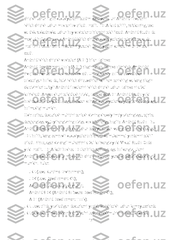 chiqish uchun ilg'or xususiyatlarni taqdim etadi va bu uni Android ilovalarini 
ishlab chiqish uchun mos tanlov qiladi. IntelliJ IDEA kod tahlili, refaktoring, test 
va disk raskadrovka uchun boy vositalar to'plamini taklif etadi. Android Studio-da 
mavjud bo'lgan maxsus Android ishlab chiqish xususiyatlarini ta'minlamasa-da, 
IntelliJ IDEA Android ilovalarini yaratish uchun yuqori samarali muhitni taklif 
etadi.
Android ishlab chiqish vositalari (ADT) bilan Eclipse:
Android Development Tools (ADT) plagini bilan Eclipse o'tmishda Androidni 
rivojlantirish uchun mashhur tanlov edi. Uning rasmiy qo'llab-quvvatlashi 
to'xtatilgan bo'lsa-da, ba'zi ishlab chiquvchilar hali ham tanishligi va keng plagin 
ekotizimlari tufayli Android ilovalarini ishlab chiqish uchun Eclipse-ni afzal 
ko'rishadi. Ammo shuni ta'kidlash joizki, Eclipse va ADT Android Studio yoki 
boshqa zamonaviy IDE-larga nisbatan so'nggi xususiyatlar va yangilanishlarga ega
bo'lmasligi mumkin.
Oxir oqibat, dasturlash muhitini tanlash sizning shaxsiy imtiyozlaringizga, tajriba 
darajangizga va loyihangizning o'ziga xos talablariga bog'liq. Android Studio - bu 
Android ilovalarini ishlab chiqish uchun tavsiya etilgan va eng ko'p qo'llaniladigan
IDE bo'lib, keng qamrovli xususiyatlar to'plamini va mukammal yordamni taklif 
qiladi. Biroq, agar siz engil muharrirni afzal ko'rsangiz yoki Visual Studio Code 
yoki IntelliJ IDEA kabi boshqa IDElar bilan tajribaga ega bo'lsangiz, ularni 
Android dasturlash uchun mos ishlab chiqish muhitini yaratish uchun sozlashingiz 
mumkin.  Bular:
- JRE (Java Runtime  E nvironment);
- JDK (Java Development   Kit);
- Android Studio  dasturlash muhiti;
- Android SDK (Android Software Development   Kit);
- ADT (Android Development Tools).
JRE. Java tilida yoziladigan dasturlarni yoqish va ishlatish uchun kompyuterlarda
JRE (Java Runtime Environment), ya’ni Java ishlash muhitini o‘rnatish kerak.
13 