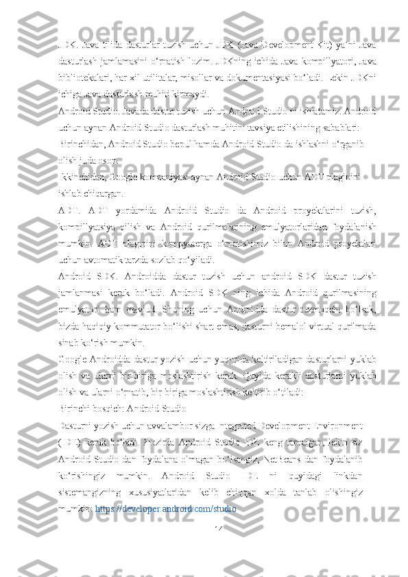 JDK.   Java   tilida   dasturlar   tuzish   uchun   JDK   (Java   Development   Kit)   ya`ni   Java
dasturlash  jamlamasini  o‘rnatish  lozim.  JDKning  ichida Java   kompillyatori, Java
bibliotekalari, har xil utilitalar, misollar va dokumentasiyasi bo‘ladi. Lekin JDKni
ichiga Java dasturlash muhiti kirmaydi.
Android Studio. Javada dastur tuzish uchun Android Studio ni ishlatamiz. Android
uchun aynan Android Studio dasturlash muhitini tavsiya etilishining sabablari:
Birinchidan, Android Studio bepul hamda Android Studio da ishlashni o‘rganib 
olish juda oson.
Ikkinchidan, Google kompaniyasi aynan Android Studio uchun ADT plaginini 
ishlab chiqargan.
ADT.   ADT   yordamida   Android   Studio   da   Android   proyektlarini   tuzish,
kompillyatsiya   qilish   va   Android   qurilmalarining   emulyatorlaridan   foydalanish
mumkin.   ADT   plaginini   kompyuterga   o‘rnatishimiz   bilan   Android   proyektlari
uchun avtomatik tarzda sozlab   qo‘yiladi.
Android   SDK.   Androidda   dastur   tuzish   uchun   android   SDK   dastur   tuzish
jamlanmasi   kerak   bo‘ladi.   Android   SDK   ning   ichida   Android   qurilmasining
emulyatori   ham   mavjud.   Shuning   uchun   Androidda   dastur   tuzmoqchi   bo‘lsak,
bizda haqiqiy kommutator bo‘lishi shart emas, dasturni bemalol virtual qurilmada
sinab ko‘rish mumkin.
Google Androidda dastur yozish uchun yuqorida keltiriladigan dasturlarni yuklab
olish   va   ularni   bir-biriga   moslashtirish   kerak.   Quyida   kerakli   dasturlarni   yuklab
olish va ularni o‘rnatib, bir-biriga moslashtirish keltirib o‘tiladi:
Birinchi bosqich: Android Studio
Dasturni yozish uchun avvalambor sizga Integrated Development Environment
(IDE)   kerak   bo‘ladi.   Hozirda   Android   Studio   IDE   keng   tarqalgan,   lekin   siz
Android   Studio   dan   foydalana   olmagan   bo‘lsangiz,   NetBeans   dan   foydalanib
ko‘rishingiz   mumkin.   Android   Studio   IDE   ni   quyidagi   linkdan
sistemangizning   xususiyatlaridan   kelib   chiqqan   xolda   tanlab   olishingiz
mumkin:  https://developer.android.com/studio 
14 