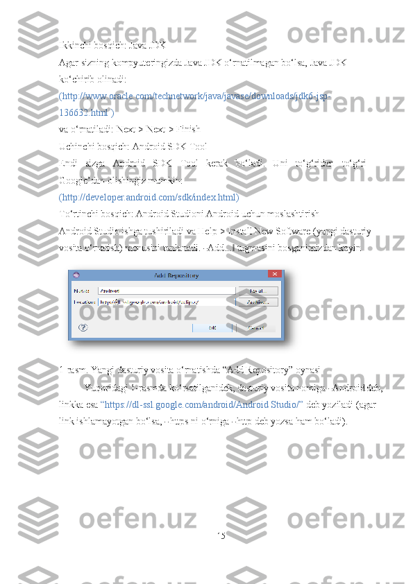 Ikkinchi bosqich: Java JDK
Agar sizning kompyuteringizda Java JDK o‘rnatilmagan bo‘lsa, Java JDK 
ko‘chirib olinadi: 
(http://www.oracle.com/technetwork/java/javase/downloads/jdk6-jsp-  
136632.html  )
va o‘rnatiladi: Next-> Next-> Finish
Uchinchi bosqich: Android SDK   Tool
Endi   sizga   Android   SDK   Tool   kerak   bo‘ladi.   Uni   to‘g‘ridan   to‘g‘ri
Google’dan olishingiz mumkin:
(http://developer.android.com/sdk/index.html )
To‘rtinchi bosqich: Android Studioni Android uchun   moslashtirish
Android Studio ishga tushiriladi va Help-> Install New Software (yangi dasturiy 
vosita o‘rnatish) menusini tanlanadi. ― Add	…	‖  tugmasini bosganimizdan keyin
1-rasm. Yangi dasturiy vosita o‘rnatishda “Add Repository” oynasi
Yuqoridagi 1-rasmda ko‘rsatilganidek, dasturiy vosita nomiga 	
― Android	  deb,
linkka esa  “https://dl-ssl.google.com/android/Android Studio/”  deb yoziladi (agar 
link ishlamayotgan bo‘lsa, 	
―  https ni o‘rniga 	―  http deb yozsa ham bo‘ladi).
15 