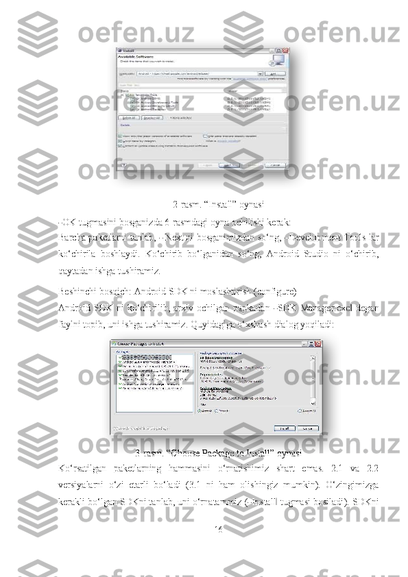 2-rasm. “Install” oynasi―
OK  t u g m a s i n i   b o sg a n i z d a  6 - r a s m da g i   o y na  o chil i shi   k er a k:
Barcha paketlarni tanlab,  	
―   Next	  ni bosganimizdan so‘ng,  	― Development Tools lar
ko‘chirila   boshlaydi.   Ko‘chirib   bo‘lganidan   so‘ng,   Android   Studio   ni   o‘chirib,
qaytadan ishga tushiramiz.
Beshinchi bosqich: Android SDK ni moslashtirish   (configure)
A nd r o i d  S D K  ni   k o‘chi r i li b,  a r x i v  o ch il gan   p a p k a d an  	
― S D K  Manager.exe  degan	‖
faylni topib, uni ishga tushiramiz. Quyidagiga o‘xshash dialog  yoqiladi:
3-rasm. “Choose Package to Install” oynasi
Ko‘rsatilgan   paketlarning   hammasini   o‘rnatishimiz   shart   emas.   2.1   va   2.2
versiyalarni   o‘zi   еtarli   bo‘ladi   (3.1   ni   ham   olishingiz   mumkin).   O‘zingimizga
ker a k l i   b o‘ l g a n  S DK ni ta n l a b,  un i o‘r n ata m m iz  (	
― I n sta l l	‖   t ug m a s i b o s i l a d i ). SDKni
16   