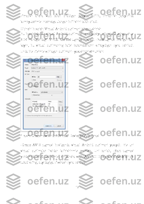 o‘rnatish   ancha   vaqt   talab   qiladigan   jarayon   bo‘lib,   o‘rnatilish   jarayonida
kompyuterimiz Internetga ulangan bo‘lishini talab   qiladi.
Oltinchi bosqich: Virtual Android qurilmani ishga   tushirish
Bu   bo s q i ch da   b iz  vi r t ual   A n d r oi d   q u r il m a n i  ― e m u l ya tsiya   q i la m iz .   B u n i ng   u ch u n
S D K  m a n a g er d a g i  	
― V irt u al d e vi c e s	‖   tu g m a s i b os il a d i. 	― N e w	  tugmasi bosilganidan
keyin,   bu   virtual   qurilmaning   ba’zi   parameterlarni   s o‘ra y di g an   o y na   o ch il a d i.
U n d a   b iz   o‘zi m iz   xo hl a g a n   q u r il m a n i  	
― ya s a sh i n m i	z  ‖ mumkin:
4-rasm. Create new AndroidVirtual Device (AVD) oynasi	
―
Crea t e   AVD	‖   t u g m a s i   b o s i l g a n da   v i r t u al   An d r o i d   q u r il m a n i   ya s a y di .   B iz   un i
v ir t u a l   q u r i l m alar   l i s ti d a n   k o‘ri shi n m iz   m u m kin.   Un i   t a n l a b ,  	
― S tar t	  t u g m a s i
yo r d a m ida  i shga t ush i r a m iz. Bir qa n cha v a qt 	
― AN DR O I D  be lg i s i n i ekranda chiqib
turadi so‘ng, quyidagiga o‘xshash oyna ochiladi:
17  