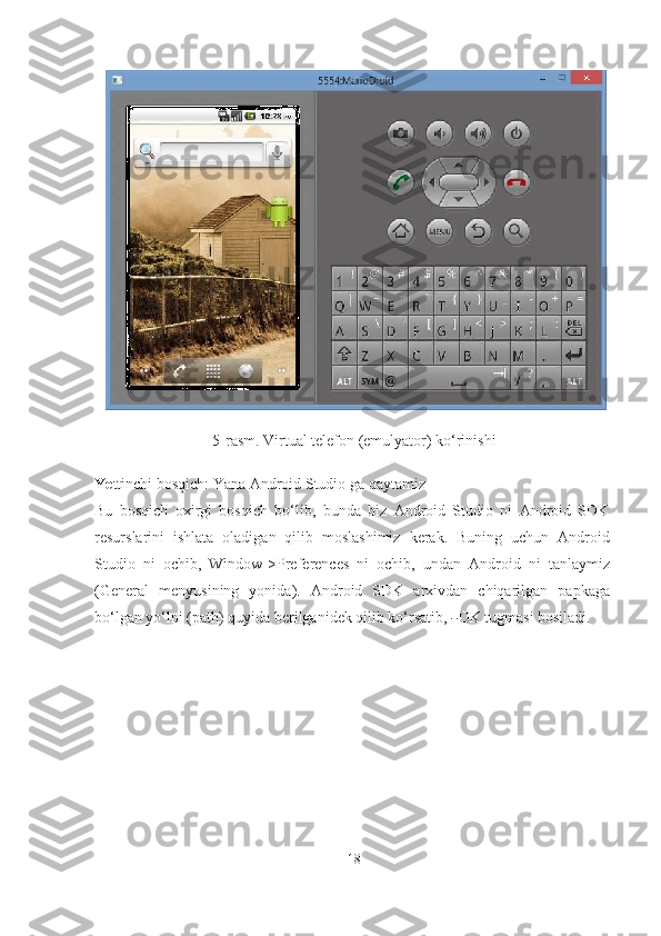 5-rasm. Virtual telefon (emulyator) ko‘rinishi
Ye ttinchi bosqich: Yana Android Studio ga   qaytamiz
Bu   bosqich   oxirgi   bosqich   bo‘lib,   bunda   biz   Android   Studio   ni   Android   SDK
resurslarini   ishlata   oladigan   qilib   moslashimiz   kerak.   Buning   uchun   Android
Studio   ni   ochib,   Window->Preferences   ni   ochib,   undan   Android   ni   tanlaymiz
(General   menyusining   yonida).   Android   SDK   arxivdan   chiqarilgan   papkaga
bo‘lgan yo‘lni (path) quyida berilganidek qilib ko‘rsatib, ― OK tugmasi bosiladi.
18 