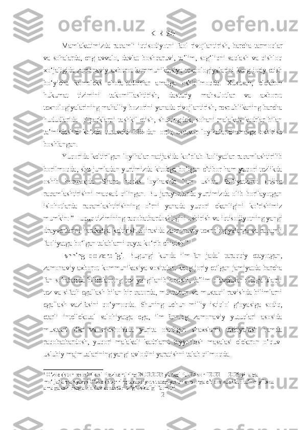 KIRIS H  
Mamlakatimizda   raqamli   iqtisodiyotni   faol   rivojlantirish,   barcha   tarmoqlar
va   sohalarda,   eng   avvalo,   davlat   boshqaruvi,   ta’lim,   sog‘liqni   saqlash   va   qishloq
xo‘jaligida zamonaviy axborot-kommunikatsiya texnologiyalarini  keng joriy etish
bo‘yicha   kompleks   chora-tadbirlar   amalga   oshirilmoqda.   Xususan,   elektron
hukumat   tizimini   takomillashtirish,   dasturiy   mahsulotlar   va   axborot
texnologiyalarining mahalliy bozorini yanada rivojlantirish, respublikaning barcha
hududlarida   IT-parklarni   tashkil   etish,   shuningdek,   sohani   malakali   kadrlar   bilan
ta’minlashni   ko‘zda   tutuvchi   220   dan   ortiq   ustuvor   loyihalarni   amalga   oshirish
boshlangan. 
Yuqorida keltirilgan loyihalar natijasida ko’plab faoliyatlar  raqamlashtirilib
borilmoqda, shu jumladan yurtimizda kitobga bo’lgan e’tibor ham yuqori tezlikda
oshib   bormoqda.   Share   books   loyihasida   ham   ushbu   faoliyatlarni   online
raqamlashtirishni   maqsad   qilingan.   Bu   jarayonlarda   yurtimizda   olib   borilayotgan
islohotlarda   raqamlashtirishning   o’rni   yanada   yuqori   ekanligini   ko’rishimiz
mumkin: “Huquq tizimining raqobatbardoshligini oshirish va iqtisodiyotning yangi
drayverlarini harakatga keltirish doirasida zamonaviy texnologiyalarga va raqamli
faoliyatga bo‘lgan talablarni qayta ko‘rib chiqish.”  1
Ishning   dolzarbligi .   Bugungi   kunda   ilm-fan   jadal   taraqqiy   etayotgan,
zamonaviy axborot-kommunikasiya vositalari keng joriy etilgan jamiyatda barcha
fan   sohalarida   bilimlarning   tez   yangilanib   borishi,   ta’lim   oluvchilar   oldiga   ularni
tez va sifatli egallash bilan bir qatorda, muntazam va mustaqil ravishda bilimlarni
egallash   vazifasini   qo‘ymoqda.   Shuning   uchun   milliy   istiqlol   g‘oyasiga   sodiq,
еtarli   intellektual   salohiyatga   ega,   ilm-fanning   zamonaviy   yutuqlari   asosida
mustaqil   fikr   va   mushohada   yurita   oladigan   shaxslarni   tarbiyalash   hamda
raqobatbardosh,   yuqori   malakali   kadrlarni   tayyorlash   masalasi   elektron   o‘quv-
uslubiy majmualarining yangi avlodini yaratishni talab qilmoqda.
1
  O‘zbekiston respublikasi Prezidentining 28.02.2023 yildagi PF-27-son "2022 — 2026 yillarga 
mo‘ljallangan yangi O‘zbekistonning taraqqiyot strategiyasini «Insonga e’tibor va sifatli ta’lim yili»da 
amalga oshirishga oid davlat dasturi to‘g‘risida"gi farmoni
2 