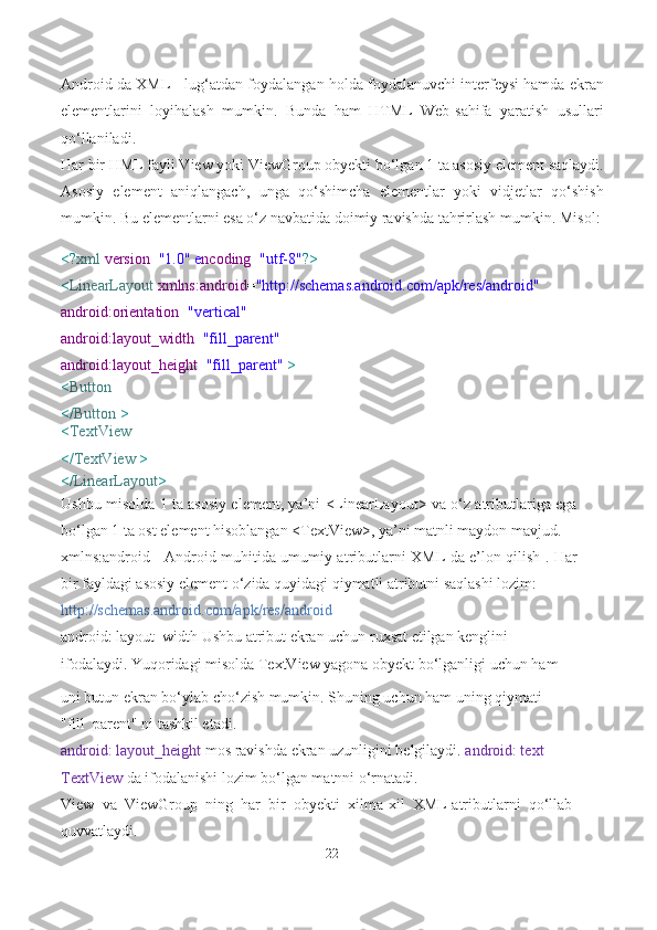 Android da XML - lug‘atdan foydalangan holda foydalanuvchi interfeysi hamda ekran
elementlarini   loyihalash   mumkin.   Bunda   ham   HTML   Web-sahifa   yaratish   usullari
qo‘llaniladi.
Har bir HML fayli View yoki ViewGroup obyekti bo‘lgan 1 ta asosiy element saqlaydi.
Asosiy   element   aniqlangach,   unga   qo‘shimcha   elementlar   yoki   vidjetlar   qo‘shish
mumkin. Bu elementlarni esa o‘z navbatida doimiy ravishda tahrirlash mumkin.   Misol:
<? xml  version = "1.0" e ncoding = "utf-8" ?>
< LinearLayout  xmlns:android = "http://schemas.android.com/apk/res/android"  
android:orientation = "vertical"
android:layout_width = "fill_parent" 
android:layout_height = "fill_parent"  >
< Button
</ Button  >
< TextView
</ TextView   >
</ LinearLayout >
Ushbu misolda 1 ta asosiy element, ya’ni <LinearLayout> va o‘z atributlariga ega
bo‘lgan 1 ta ost element hisoblangan <TextView>, ya’ni matnli maydon mavjud.
xmlns:android - Android muhitida umumiy atributlarni XML da e’lon qilish . Har
bir fayldagi asosiy element o‘zida quyidagi qiymatli atributni saqlashi lozim:
http://schemas.android.com/apk/res/android
android: layout_width Ushbu atribut ekran uchun ruxsat etilgan kenglini 
ifodalaydi. Yuqoridagi misolda TextView yagona obyekt bo‘lganligi uchun ham
uni butun ekran bo‘ylab cho‘zish mumkin. Shuning uchun ham uning qiymati 
"fill_parent" ni tashkil etadi.
android: layout_height  mos ravishda ekran uzunligini belgilaydi.  android: text 
TextView  da ifodalanishi lozim bo‘lgan matnni o‘rnatadi.
View   va   ViewGroup   ning   har   bir   obyekti   xilma-xil   XML-atributlarni   qo‘llab-
quvvatlaydi.
22 