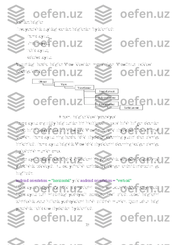 Standart belgilar
Ilova yaratishda quyidagi standart belgilardan foydalaniladi:
- FrameLayout;
- LinearLayout;
- TableLayout;
- RelativeLayout.
Yuqoridagi   barcha   belgilar   View   klassidan   meros   olgan   ViewGroup   ostklassi
tarkibiga kiradi.
8-rasm. Belgilar klassi iyerarxiyasi
FrameLayout eng oddiy belgi turidan biri hisoblanadi. U asosi bo‘sh bo‘lgan ekrandan
iborat   bo‘lib,   keyinchalik   uni   View   yoki   ViewGroup   ichki   obyektlari   bilan   to‘ldirish
mumkin.   FrameLayout   ning   barcha   ichki   obyektlari   ekranning   yuqori   chap   qismiga
biriktiriladi. FrameLayout belgisida View ichki obyektlarini ekranning istalgan qismiga
joylashtirish mumkin emas.
LinearLayout   belgisi  barcha  ichki  obyektlarni   bir  yo‘nalishda   vertical  yoki  gorizontal
yo‘nalishda   tekislaydi.   Bu   esa   yo‘nalish   atributi   hisoblangan   android:orientation   ga
bog‘liqdir.
android:orientation  = "horizontal"  yoki  android:orientation =  "vertical"
TableLayout   belgisi   o‘z   ichki   elementlarini   qator   va   ustun   shaklida   joriy   etadi.
TableLayout   turli   miqdordagi   yacheykali   qatorlarni   hosil   qiladi.   Jadval   belgilarini
tahrirlashda   zarur   hollarda   yacheykalarni   bo‘sh   qoldirish   mumkin.   Qator   uchun   belgi
yaratishda TableRow obyektidan foydalaniladi.
23 