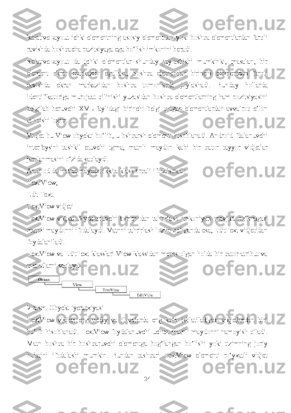 RelativeLayout ichki elementning asosiy elementdan yoki boshqa elementlardan farqli
ravishda boshqacha pazitsiyaga ega bo‘lish imkonini beradi.
RelativeLayout   da   ichki   elementlar   shunday   joylashishi   mumkinki,   masalan,   bir
element   ekran   markazini   egallasa,   boshqa   elementlar   birinchi   elementdan   farqli
ravishda   ekran   markazidan   boshqa   tomonlarda   joylashadi.   Bunday   hollarda
identifikatoriga   murojaat   qilinishi   yuzasidan   boshqa   elementlarning   ham   pozitsiyasini
belgilab   beruvchi   XML-faylidagi   birinchi   belgi   qolgan   elementlardan   avvalroq   e’lon
qilinishi   lozim.
Vidjet bu View obyekti  bo‘lib, u bshqarsh  elementi  hisoblanadi. Android fdalanuvchi
interfeysini   tashkil   etuvchi   tgma,   matnli   maydon   kabi   bir   qator   tayyor   vidjetlar
jamlanmasini o‘zida saqlaydi.
Andriod da matnli maydon ikkita klass orqali ifodalanadi:
Text View;
Edit Text.
TextView vidjeti
TextView   vidjeti   foydalanuvchi   tomonidan   tahrirlash   imkoniyati   mavjud   bo‘lmagan
matnli maydonni ifodalaydi. Matnni tahrirlash lozim bo‘lganda esa, EditText vidjetidan
foydalaniladi.
TextView va EditText klasslari View klassidan meros olgan holda bir qator atribut va
metodlarni saqlaydi.
9-rasm. Obyekt iyerarxiyasi
TextView   vidjeti   eng   oddiy   va   ilovalarda   eng   ko‘p   ishlatiladigan   vidjetlardan   biri
bo‘lib hisoblanadi. TextView foydalanuvchi  uchun matnli  maydonni namoyish qiladi.
Matn   boshqa   bir   boshqaruvchi   elementga   bog‘langan   bo‘lishi   yoki   tizimning   joriy
holatini   ifodalashi   mumkin.   Bundan   tashqari   TextView   elementi   ro‘yxatli   vidjet
24 