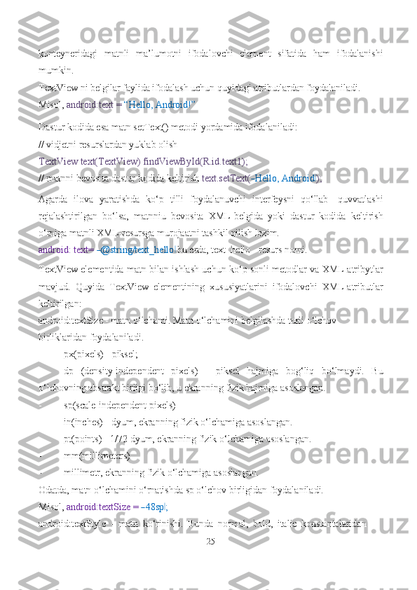 konteyneridagi   matnli   ma’lumotni   ifodalovchi   element   sifatida   ham   ifodalanishi
mumkin.
TextView ni belgilar faylida ifodalash uchun quyidagi atributlardan foydalaniladi.
Misol,  android:text =  “Hello, Android!”
Dastur kodida esa matn setText() metodi yordamida ifodalaniladi:
// vidjetni resurslardan yuklab olish
TextView text(TextView) findViewById(R.id.text1);
// matnni bevosita dastur kodida keltirish  text.setText(― Hello, Android	‖ );
Agarda   ilova   yaratishda   ko‘p   tilli   foydalanuvchi   interfeysni   qo‘llab-   quvvatlashi
rejalashtirilgan   bo‘lsa,   matnniu   bevosita   XML-belgida   yoki   dastur   kodida   keltirish
o‘rniga matnli XML-resursga murojaatni tashkil qilish lozim.
android: text= 	
― @string/text_hello	 ‖ bu еrda, text_hello - resurs nomi.
TextView elementida matn bilan ishlash uchun ko‘p sonli metodlar va XML-atribytlar
mavjud.   Quyida   TextView   elementining   xususiyatlarini   ifodalovchi   XML-atributlar
keltirilgan:
android:textSize - matn o‘lchami. Matn o‘lchamini belgilashda turli o‘lchov 
birliklaridan   foydalaniladi.
- px(pixels) -   piksel;
- dp   (density-independent   pixels)   -   piksel   hajmiga   bog‘liq   bo‘lmaydi.   Bu
o‘lchovning abstrakt birligi bo‘lib, u ekranning fizik hajmiga   asoslangan.
- sp(scale-independent   pixels)
- in(inches) - dyum, ekranning fizik o‘lchamiga   asoslangan.
- pt(points) - 1/72 dyum, ekranning fizik o‘lchamiga   asoslangan.
- mm(millimeters) 
- millimetr, ekranning fizik  o‘lchamiga  asoslangan.
Odatda, matn o‘lchamini o‘rnatishda sp o‘lchov birligidan foydalaniladi.
Mi so l,   a n d r o id :t e x tS i ze =  	
― 48sp	‖ ;
android:textStyle   -   matn   ko‘rinishi.   Bunda   normal,   bold,   italic   konstantalaridan
25 