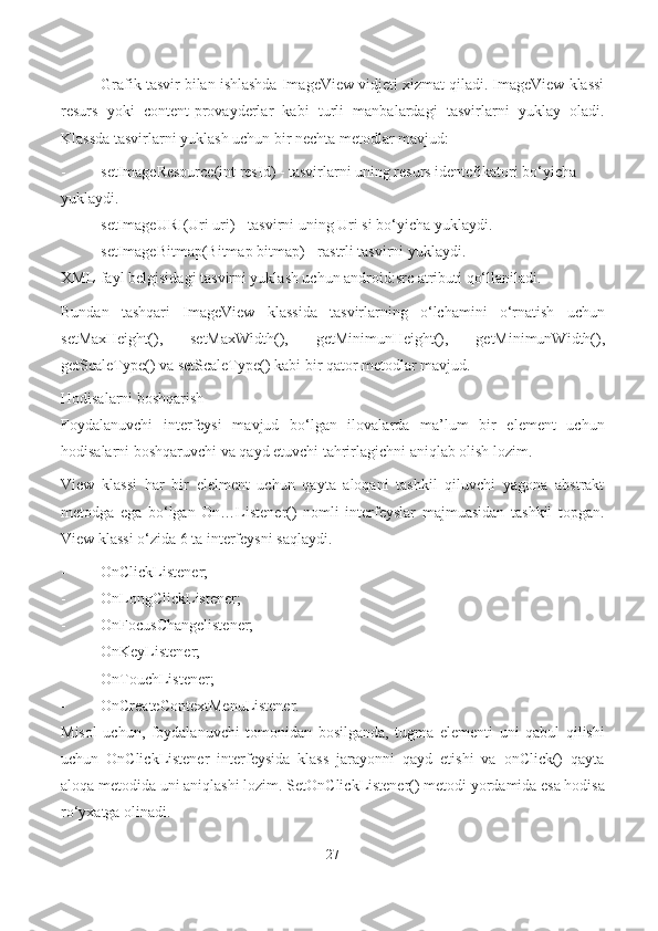 Grafik tasvir bilan ishlashda ImageView vidjeti xizmat qiladi. ImageView klassi
resurs   yoki   content-provayderlar   kabi   turli   manbalardagi   tasvirlarni   yuklay   oladi.
Klassda tasvirlarni yuklash uchun bir nechta metodlar   mavjud:
- setImageResource(int resId) - tasvirlarni uning resurs identefikatori bo‘yicha 
yuklaydi.
- setImageURI(Uri uri) - tasvirni uning Uri si bo‘yicha   yuklaydi.
- setImageBitmap(Bitmap bitmap) - rastrli tasvirni   yuklaydi.
XML-fayl belgisidagi tasvirni yuklash uchun android:src atributi qo‘llaniladi.
Bundan   tashqari   ImageView   klassida   tasvirlarning   o‘lchamini   o‘rnatish   uchun
setMaxHeight(),   setMaxWidth(),   getMinimunHeight(),   getMinimunWidth(),
getScaleType() va setScaleType() kabi bir qator metodlar mavjud.
Hodisalarni boshqarish
Foydalanuvchi   interfeysi   mavjud   bo‘lgan   ilovalarda   ma’lum   bir   element   uchun
hodisalarni boshqaruvchi va qayd etuvchi tahrirlagichni aniqlab olish lozim.
View   klassi   har   bir   elelment   uchun   qayta   aloqani   tashkil   qiluvchi   yagona   abstrakt
metodga   ega   bo‘lgan   On…Listener()   nomli   interfeyslar   majmuasidan   tashkil   topgan.
View klassi o‘zida 6 ta interfeysni saqlaydi.
- OnClickListener;
- OnLongClickListener;
- OnFocusChangelistener;
- OnKeyListener;
- OnTouchListener;
- OnCreateContextMenuListener.
Misol   uchun,   foydalanuvchi   tomonidan   bosilganda,   tugma   elementi   uni   qabul   qilishi
uchun   OnClickListener   interfeysida   klass   jarayonni   qayd   etishi   va   onClick()   qayta
aloqa metodida uni aniqlashi lozim.  SetOnClickListener() metodi yordamida esa hodisa
ro‘yxatga olinadi.
27 