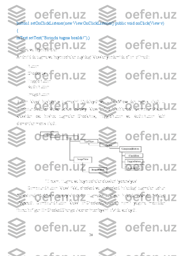 button1.setOnClickListener(new View.OnClickListener() public void onClick(View v) 
{
mText.setText(“Birinchi tugma bosildi!”);)
Tugma va bayroqchalar
Android da tugma va bayroqchalar quyidagi klasslar yordamida e’lon qilinadi:
- Button
- CheckBox
- ToggleButton
- RadioButton
- ImageButton
Button   klassi   boshqaruv   tugmasini   ifodalaydi   va   u   TextView   dan   meros   oladi.   U
CompoundButton   klassi   uchun   bazaviy   klass   bo‘lib   hisoblanadi.   CompoundButton
klassidan   esa   boshqa   tugmalar   CheckBox,   ToggleButton   va   RadioButton   kabi
elementlar meros oladi.
10-rasm. Tugma va bayroqchalar classlari iyerarxiyasi
CompoundButton   klassi   ikki,   checked   va   unchecked   holatdagi   tugmalar   uchun
funktsional   ifodalarni   namoyish   etadi.   Tugmalar   bosilgan   holatda   ikkinchi   holatga
o‘zgaradi.   CompoundButton   klassi   onCheckedChanged()   nomli   yagona   metoddan
iborat bo‘lgan OnCheckedChangeListener interfeysini o‘zida   saqlaydi.
28 