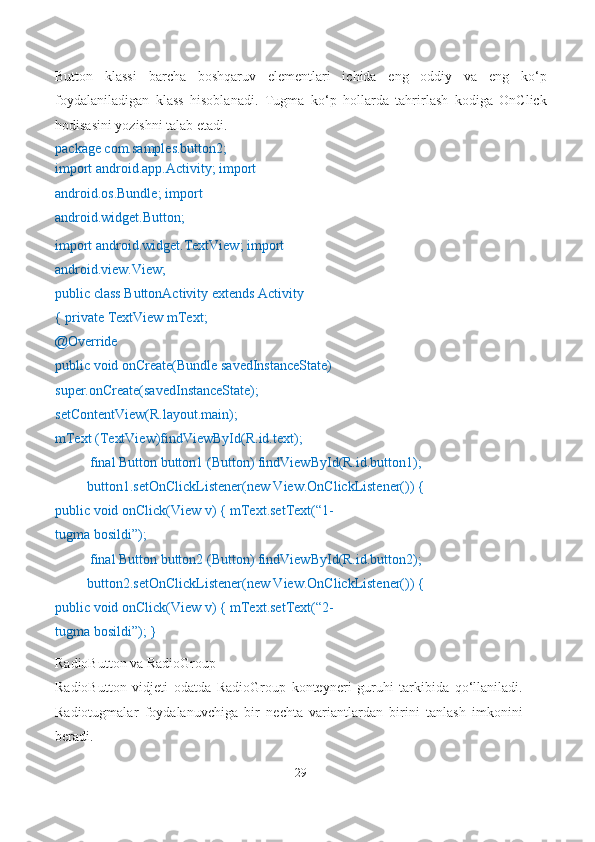 Button   klassi   barcha   boshqaruv   elementlari   ichida   eng   oddiy   va   eng   ko‘p
foydalaniladigan   klass   hisoblanadi.   Tugma   ko‘p   hollarda   tahrirlash   kodiga   OnClick
hodisasini yozishni talab etadi.
package com.samples.button2;
import android.app.Activity; import 
android.os.Bundle; import 
android.widget.Button; 
import android.widget.TextView; import
android.view.View;
public class ButtonActivity extends Activity 
{ private TextView mText;
@Override
public void onCreate(Bundle savedInstanceState) 
super.onCreate(savedInstanceState); 
setContentView(R.layout.main);
mText (TextView)findViewById(R.id.text);
final Button button1 (Button) findViewById(R.id.button1);
button1.setOnClickListener(new View.OnClickListener()) {
public void onClick(View v) { mText.setText(“1-
tugma bosildi”);
final Button button2 (Button) findViewById(R.id.button2);
button2.setOnClickListener(new View.OnClickListener()) {
public void onClick(View v) { mText.setText(“2-
tugma bosildi”); }
RadioButton va RadioGroup
RadioButton   vidjeti   odatda   RadioGroup   konteyneri   guruhi   tarkibida   qo‘llaniladi.
Radiotugmalar   foydalanuvchiga   bir   nechta   variantlardan   birini   tanlash   imkonini
beradi.
29 