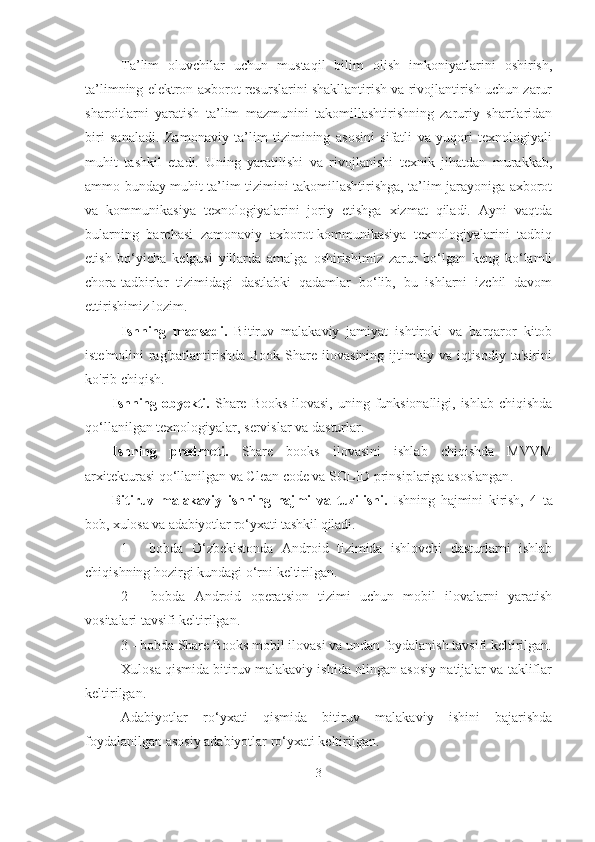 Ta’lim   oluvchilar   uchun   mustaqil   bilim   olish   imkoniyatlarini   oshirish,
ta’limning elektron axborot resurslarini shakllantirish va rivojlantirish uchun zarur
sharoitlarni   yaratish   ta’lim   mazmunini   takomillashtirishning   zaruriy   shartlaridan
biri   sanaladi.   Zamonaviy   ta’lim   tizimining   asosini   sifatli   va   yuqori   texnologiyali
muhit   tashkil   etadi.   Uning   yaratilishi   va   rivojlanishi   texnik   jihatdan   murakkab,
ammo bunday muhit ta’lim tizimini takomillashtirishga, ta’lim jarayoniga axborot
va   kommunikasiya   texnologiyalarini   joriy   etishga   xizmat   qiladi.   Ayni   vaqtda
bularning   barchasi   zamonaviy   axborot-kommunikasiya   texnologiyalarini   tadbiq
etish   bo‘yicha   kelgusi   yillarda   amalga   oshirishimiz   zarur   bo‘lgan   keng   ko‘lamli
chora-tadbirlar   tizimidagi   dastlabki   qadamlar   bo‘lib,   bu   ishlarni   izchil   davom
ettirishimiz lozim.  
Ishning   maqsadi.   B itiruv   malakaviy   jamiyat   ishtiroki   va   barqaror   kitob
iste'molini  rag'batlantirishda  Book   Share   ilovasining   ijtimoiy  va   iqtisodiy   ta'sirini
ko'rib chiqish. 
Ishning obyekti.   Share Books ilovasi, uning funksionalligi, ishlab chiqishda
qo‘llanilgan texnologiyalar , servislar  va dasturlar.
Ishning   predmeti.   Share   books   ilovasini   ishlab   chiqishda   MVVM
arxitekturasi qo‘llanilgan va Clean code va SOLID prinsiplariga asoslangan .
Bitiruv   malakaviy   ishning   hajmi   va   tuzilishi.   Ishning   hajmini   kirish,   4   ta
bob, xulosa va adabiyotlar ro‘yxati tashkil qiladi. 
1   -   bobda   O‘zbekistonda   Android   tizimida   ishlovchi   dasturlarni   ishlab
chiqishning hozirgi kundagi o‘rni   keltirilgan.
2   -   bobda   Android   operatsion   tizimi   uchun   mobil   ilovalarni   yaratish
vositalari tavsifi keltirilgan.
3 - bobda Share Books mobil ilovasi va undan foydalanish tavsifi keltirilgan.
Xulosa qismida bitiruv malakaviy ishida olingan asosiy natijalar va takliflar
keltirilgan.
Adabiyotlar   ro‘yxati   qismida   bitiruv   m a lakaviy   ishini   bajarishda
foydalanilgan asosiy adabiyotlar ro‘yxati keltirilgan.
3 