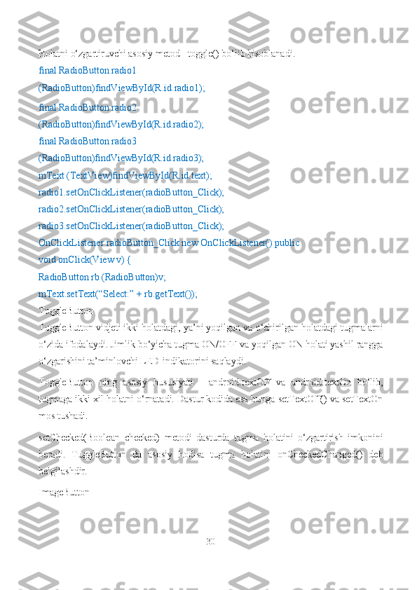 Holatni o‘zgartiruvchi asosiy metod - toggle() bo‘lib hisoblanadi.
final RadioButton radio1 
(RadioButton)findViewById(R.id.radio1);
final RadioButton radio2 
(RadioButton)findViewById(R.id.radio2);
final RadioButton radio3 
(RadioButton)findViewById(R.id.radio3);
mText (TextView)findViewById(R.id.text); 
radio1.setOnClickListener(radioButton_Click); 
radio2.setOnClickListener(radioButton_Click); 
radio3.setOnClickListener(radioButton_Click);
OnClickListener radioButton_Click new OnClickListener() public 
void onClick(View v) {
RadioButton rb (RadioButton)v; 
mText.setText(“Select:” + rb.getText());
ToggleButton
ToggleButton vidjeti ikki holatdagi, ya’ni yoqilgan va o‘chirilgan holatdagi tugmalarni
o‘zida ifodalaydi. Jimlik bo‘yicha tugma ON/OFF va yoqilgan ON holati yashil rangga
o‘zgarishini ta’minlovchi LED-indikatorini saqlaydi.
ToggleButton   ning   asosiy   hususiyati   -   android:textOff   va   android:textOn   bo‘lib,
tugmaga ikki xil holatni o‘rnatadi. Dastur kodida esa bunga setTextOff() va setTextOn
mos tushadi.
setChecked(Boolean   checked)   metodi   dasturda   tugma   holatini   o‘zgartirish   imkonini
beradi.   TuggleButton   da   asosiy   hodisa   tugma   holatini   onCheckedChanged()   deb
belgilashdir.
ImageButton
30 