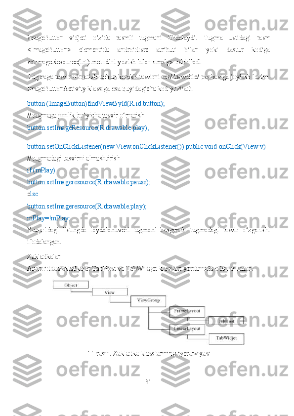 ImageButton   vidjeti   o‘zida   rasmli   tugmani   ifodalaydi.   Tugma   ustidagi   rasm
<ImageButton>   elementida   android:src   atributi   bilan   yoki   dastur   kodiga
setImageResource(int) metodini yozish bilan amalga oshiriladi.
Tugmaga tasvir o‘rnatish uchun kerakli tasvirni res/drawable/ papkasiga joylash lozim.
ImageButtonActivity klassiga esa quyidagicha kod yoziladi.
button (ImageButton)findViewById(R.id.button);
// tugmaga jimlik bo‘yicha tasvir o‘rnatish
button.setImageResource(R.drawable.play);
button.setOnClickListener(new View.onClickListener()) public void onClick(View v)
// tugmadagi tasvirni almashtirish
if (mPlay)
button.setImageresource(R.drawable.pause);
e lse
button.setImageresource(R.drawable.play);
mPlay=!mPlay;
Yuqoridagi   listingda   foydalanuvchi   tugmani   bosganda   tugmadagi   tasvir   o‘zgarishi
ifodalangan.
Zakladkalar
Androidda zakladkalar TabHost va TabWidget klasslari yordamida e’lon qilinadi.
11-rasm. Zakladka klasslarining iyerarxiyasi
31 