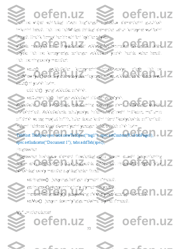 TabHost   vidjeti   sahifadagi   o‘zaro   bog‘langan   boshqaruv   elementlarini   guruhlash
imkonini   beradi.   TabHost   TabWidget   tipidagi   elementlar   uchun   konteyner   vazifasini
o‘taydi. Onalik formasi har bir sahifani leybllar ro‘yxati
sifatida   namoyish   etadi.   Foydalanuvchi   zakladkadan   birontasini   tanlaganda   ushbu
obyekt   TabHost   konteyneriga   tanlangan   zakladkani   yoqish   haqida   xabar   beradi.
TabHost ning asosiy metodlari:
- setup()   -   zakladkalar   konteynerini   initsializatsiya   qiladi.   TabHost
findViewById() metodi yordamida yuklanilayotgan bo‘lsa, zakladka qo‘shishdan avval
setup() ni yozish   lozim.
- addTab() - yangi zakladka   qo‘shish.
- setCurrentTab() - berilgan zakladkani old o‘ringa   qo‘yish.
Zakladkalar   bilan   ishlashdagi   metodlarning   aksariyat   qismi   TabWidget   klassida
o‘zlashtiriladi.   Zakladkalarda   tabulyatsiya   holatini   belgilovchi   indikator,   ma’lumot
to‘ldirish   va   teg   mavjud   bo‘lib,   bular   dastur   kodini   identifikatsiyalashda   qo‘llaniladi.
Bularni TabSpec klassi ekzemplyarini yaratgan holda aniqlab olish   lozim.
TabHost.TabSpec spec tabs.newTabSpec(“tag1”); spec.setContent(R.id.tabPage1); 
spec.setIndicator(“Document 1”); tabs.addTab(spec);
ProgressBar
ProgressBar   boshqaruv   elementi   ilovalardagi   uzoq   davom   etuvchi   jarayonlarning
davom   etish   darajalarini   ifodalash   maqsadida   qo‘llaniladi.   ProgressBar   obyekti   bilan
ishlashdagi asosiy metodlar quyidagilardan iborat:
- setProgress() - jarayonga berilgan qiymatni   o‘rnatadi.
- getProgress() - jarayonning joriy qiymatini   qaytaradi.
- incrementProgressBy() - jarayonning o‘sish qiymati  kattaligini  o‘rnatadi.
- setMax() - jarayon davomiyligiga maksimal qiymat   o‘rnatadi.
Ma’lumotlar adapteri
32 