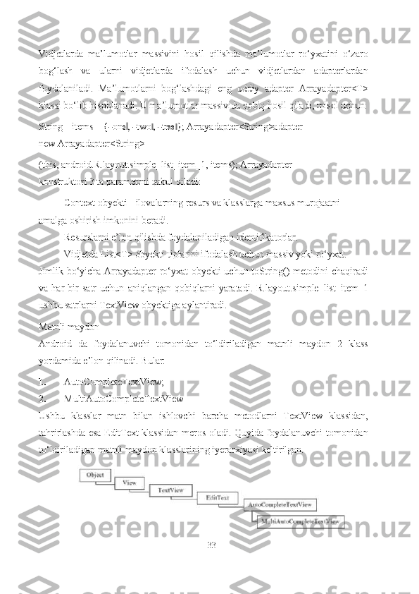 Vidjetlarda   ma’lumotlar   massivini   hosil   qilishda   ma’lumotlar   ro‘yxatini   o‘zaro
bog‘lash   va   ularni   vidjetlarda   ifodalash   uchun   vidjetlardan   adapterlardan
foydalaniladi.   Ma’lumotlarni   bog‘lashdagi   eng   oddiy   adapter   Arrayadapter<T>
klassi bo‘lib hisoblanadi. U ma’lumotlar massivida qobiq hosil qiladi, misol uchun:
String[] items = {― on	e ,‖  ― two	,‖  ― tree }; 	‖ Arrayadapter<String>adapter 
new Arrayadapter<String>
(this, android.R.layout.simple_list_item_1, items); Arrayadapter 
konstruktori 3 ta parametrni qabul qiladi:
- Context obyekti - ilovalarning resurs va klasslarga  maxsus  murojaatni 
amalga oshirish imkonini   beradi.
- Resurslarni e’lon qilishda foydalaniladigan   identifikatorlar.
- Vidjetda List<T> obyekti tiplarini ifodalash uchun massiv yoki ro‘yxat.
Jimlik bo‘yicha Arrayadapter ro‘yxat obyekti uchun toString() metodini chaqiradi
va   har   bir   satr   uchun   aniqlangan   qobiqlarni   yaratadi.   R.layout.simple_list_item_1
ushbu satrlarni TextView obyektiga aylantiradi.
Matnli maydon
Android   da   foydalanuvchi   tomonidan   to‘ldiriladigan   matnli   maydon   2   klass
yordamida e’lon qilinadi. Bular:
1. AutoCompleteTextView;
2. MultiAutoCompleteTextView
Ushbu   klasslar   matn   bilan   ishlovchi   barcha   metodlarni   TextView   klassidan,
tahrirlashda esa EditText klassidan meros oladi. Quyida foydalanuvchi tomonidan
to‘ldiriladigan matnli maydon klasslarining iyerarxiyasi keltirilgan.
33 