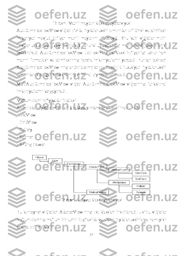 12-rasm. Matnli maydon klasslari iyerarxiyasi
AutoCompleteTextView vidjeti o‘zida foydalanuvchi tomonidan to‘ldirish va tahrirlash
imkoniyati   mavjud   bo‘lgan   matnli   maydonni   ifodalaydi.   Shu   kabi   vidjetlar   mobil
ilovalar uchun juda qulay hisoblanadi. Chunki u ilovalardagi matn kiritish jarayonlarini
tezlashtiradi.  AutoCompleteTextView  EditText  ning  ost   klassi   bo‘lganligi  uchun  ham
matnni   formatlash   va   tahrirlashning   barcha   imkoniyatlarini   yaratadi.   Bundan   tashqari
AutoCompleteTextView   ning   android:completion-Threshold   hususiyati   foydalanuvchi
tomonidan kiritilgan simvollarning minimal qiymatini   o‘rnatadi.
MultiAutoCompleteTextView   vidjeti   AutoCompleteTextView   vidjetining   funktsional
imkoniyatlarini kengaytiradi.
Ma lumotlarni ro yhatda ifodalash‟ ‟
Androidda ro‘yxat elementlari 5 ta klass yordamida e’lon qilinadi. Bular:
- ListView
- GridView
- Gallery
- Spinner
- SlidingDrawer
13-rasm. Ro‘yxat klassi iyerarxiyasi
Bu   konteyner   vidjetlari   AdapterView   ning   ost   klasslari   hisoblanadi.   Ushbu   vidjetlar
ma’lumotlarning ma’lum bir turini bog‘lashda va ularni  foydalanuvchilarga namoyish
etishda   qo‘llaniladi[3].
34 