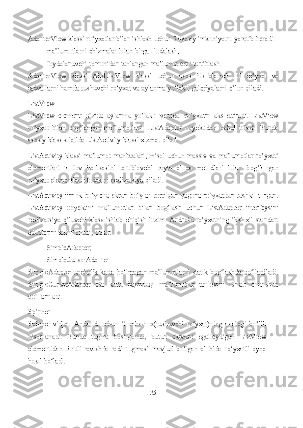 AdapterView klassi ro‘yxatlar bilan ishlash uchun 2 asosiy imkoniyatni yaratib beradi:
- ma’lumotlarni chizmalar bilan birga   ifodalash;
- foydalanuvchi tomonidan tanlangan ma’lumotlarni   tartiblash.
AdapterView   klassi   AbsListView   klassi   uchun   asos   hisoblanadi.   U   ro‘yxat   va
jadvallarni hamda tushuvchi ro‘yxat va aylanma yo‘lakli galeriyalarni e’lon   qiladi.
ListView
ListView   elementi   o‘zida   aylanma   yo‘lakli   vertical   ro‘yxatni   aks   ettiradi.   ListView
ro‘yxat   bilan   bog‘langan   ma’lumotlarni   ListAdapter   obyektidan   qabul   qiladi.   Bunda
asosiy klass sifatida ListActivity klassi xizmat qiladi.
ListActivity klassi  ma’lumot manbaalari, misol uchun massiv va ma’lumotlar ro‘yxati
elementlari   tanlov   hodisasini   tartiblovchi   qayta   aloqa   metodlari   bilan   bog‘langan
ro‘yxat elementlari ifodasini realizatsiya qiladi.
ListActivity jimlik bo‘yicha ekran bo‘ylab tortilgan yagona ro‘yxatdan tashkil torgan.
ListActivity   obyektini   ma’lumotlar   bilan   bog‘lash   uchun   ListAdapter   interfeysini
realizatsiya   qiluvchi   klass   ishlab   chiqish   lozim.   Android   ro‘yxatning   ikki   xil   standart
adapterini taklif qiladi,   bular:
- SimpleAdapter;
- SimpleCursorAdapter.
SimpleAdapter unchalik katta bo‘lmagan ma’lumotlarni statik bog‘lashda qo‘llaniladi.
SimpleCursorAdapter   esa   katta   hajmdagi   ma’lumotlar   tanlovini   ishlab   chiqishda
qo‘llaniladi.
Spinner
Spinner   vidjeti   Android   uchun   ComboBox(tushuvchi   ro‘yxat)ning   analogi   bo‘lib
hisoblanadi.   Bunda   tugma   bosilganda,   butun   ekranni   egallaydigan   ListView
elementidan   farqli   ravishda   radiotugmasi   mavjud   bo‘lgan   alohida   ro‘yxatli   oyna
hosil bo‘ladi.
35 