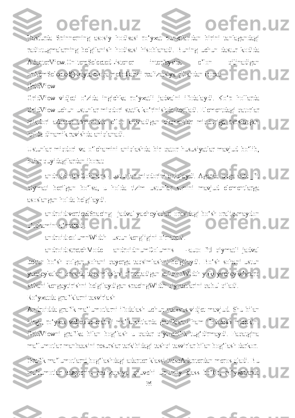 Dasturda   Spinnerning   asosiy   hodisasi   ro‘yxat   punktlaridan   birini   tanlagandagi
radiotugmalarning   belgilanish   hodisasi   hisoblanadi.   Buning   uchun   dastur   kodida
AdapterView.OnItemSelectedListener   interfeysida   e’lon   qilinadigan
onItemSelected() qayta aloqa metodlarini realizatsiya qilishdan iborat.
GridView
GridView   vidjeti   o‘zida   ingichka   ro‘yxatli   jadvalni   ifodalaydi.   Ko‘p   hollarda
GridView uchun ustunlar miqdori statik ko‘rinishda beriladi. Elementdagi qatorlar
miqdori   adapter   tomonidan   e’lon   qilinadigan   elementlar   miqdoriga   asoslangan
holda dinamik ravishda aniqlanadi.
Ustunlar   miqdori   va   o‘lchamini   aniqlashda   bir   qator   hususiyatlar   mavjud   bo‘lib,
bular quyidagilardan iborat:
- android:numColumns   -   ustunlar   miqdorini   aniqlaydi.   Agarda   unga   auto_fit
qiymati   berilgan   bo‘lsa,   u   holda   tizim   ustunlar   sonini   mavjud   elementlarga
asoslangan holda   belgilaydi.
- android:verticalSpacing - jadval yacheykalari orasidagi bo‘sh oraliq maydon
o‘lchamini   o‘rnatadi.
- android:columnWidth - ustun kengligini   o‘rnatadi.
- a n dr oi d : st r e t ch M o de   -   a n d r o i d :n u m Colu m ns   =  ― a u t o _f i t	‖   qi y m at l i   jadval
uchun   bo‘sh   qolgan   sohani   qayerga   taqsimlashni   belgilaydi.   Bo‘sh   sohani   ustun
yacheykalari orasida taqsimlashni o‘rnatadigan columnWidth yoki yacheykalararo
sohani kengaytirishni belgilaydigan spacingWidth qiymatlarini qabul   qiladi.
Ro‘yxatda grafiklarni tasvirlash
Androidda grafik ma’lumotlarni ifodalash uchun maxsus vidjet mavjud. Shu bilan
birga,   ro‘yxat   vidjetida   matnli   ma’lumotlarda   grafiklarni   ham   ifodalash   mumkin.
GridViewni   grafika   bilan   bog‘lash   u   qadar   qiyinchilik   tug‘dirmaydi.   Faqatgina
ma’lumotlar manbaasini resurslar tarkibidagi tashqi tasvirlar bilan bog‘lash darkor.
Grafik ma’lumotlarni bog‘lashdagi adapter klassi BaseAdapterdan meros oladi. Bu
ma’lumotlar   adapterini   realizatsiya   qiluvchi   umumiy   klass   bo‘lib,   ro‘yxatlarda
36 