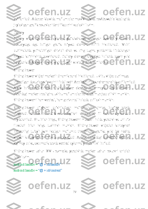 qo‘llaniladi. Adapter klassida ma’lumotlar massivi  o‘zida res/drawable katalogida
joylashgan grafik resurslar identifikatorini saqlashi lozim.
Gallery
Gallery   vidjeti   gorizontal   aylanma   yo‘lakcha   va   tanlangan   tasvirni   yorituvchi
hususiyatga   ega   bo‘lgan   grafik   ro‘yxat   elementi   bo‘lib   hisoblanadi.   Mobil
qurilmalarda   yo‘naltirilgan   chiziqli   chap   va   o‘ng   tugma   yordamida   ifodalangan
ro‘yxat   ko‘rinishida   tasvirlanadi.   Gallery   elementi   aksariyat   hollarda   tasvir   yoki
belgilar kollektsiyasini namoyish qiluvchi vosita sifatida qo‘llaniladi.
SlidingDrawer
SlidingDrawer vidjeti markerli dinamik panel hisoblanadi. Ushbu vidjet qurilmaga 
o‘rnatilgan dasturlar ro‘yxatini ifodalovchi Application Launcher panelida qo‘llamiladi.
Aktiv   bo‘lmagan   holatda   SlidingDrawer   ekranda   ko‘rinmaydi.   Foydalanuvchi
ekrandagi marker orqaligina ushbu ma’lumotlar paneliga murojaat qilishi mumkin.
SlidingDrawerni ham vertical, ham gorizontal holatda qo‘llash mumkin.
SlidingDrawer   o‘lchami   qo‘shiladigan   ma’lumotlar   hajmiga   bog‘liq   tarzda
o‘zgaradi.   Odatda   balandlik   va   kenglikni   aniqlashda   fill_parent   qiymatidan
foydalaniladi. Shu bilan birga, SlidingDrawerni mustaqil holda yaratish va uni o‘z
ilovalari   bilan   ishga   tushirish   mumkin.   SlidingDrawer   vidjetlar   konteyneri
bo‘lganligi   tufayli   ham   istalgan   ma’lumot   tipi   (matn,   grafika   yoki   bir   nechta
vidjetli   konteynerlar)ni   o‘zida   saqlay   oladi.   Agarda   paneldagi   elementlar   ekranga
sig‘may qolsa, avtomatik tarzda vertical aylanma yo‘lak hosil   bo‘ladi.
SlidingDrawer   uchun   XML-razmetka   yaratishda   marker   uchun   resursni   aniqlab
olish lozim.
android:handle =  “@ + id/handle” 
android:handle =  “@ + id/content”
37 