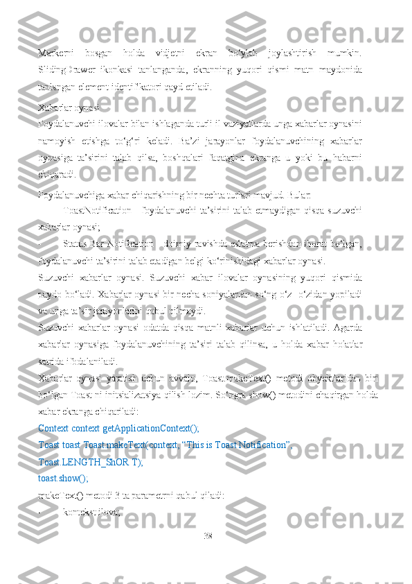 Markerni   bosgan   holda   vidjetni   ekran   bo‘ylab   joylashtirish   mumkin.
SlidingDrawer   ikonkasi   tanlanganda,   ekranning   yuqori   qismi   matn   maydonida
tanlangan element identifikatori qayd etiladi.
Xabarlar oynasi
Foydalanuvchi ilovalar bilan ishlaganda turli il vaziyatlarda unga xabarlar oynasini
namoyish   etishga   to‘g‘ri   keladi.   Ba’zi   jarayonlar   foydalanuvchining   xabarlar
oynasiga   ta’sirini   talab   qilsa,   boshqalari   faqatgina   ekranga   u   yoki   bu   habarni
chiqaradi.
Foydalanuvchiga xabar chiqarishning bir nechta turlari mavjud.  Bular:
- To a stNotifi c ation - foydalanuvchi ta’sirini talab etmaydigan qisqa suzuvchi
xabarlar   oynasi;
- Status Bar Notification - doimiy ravishda eslatma berishdan iborat bo‘lgan,
foydalanuvchi ta’sirini talab etadigan belgi ko‘rinishidagi xabarlar   oynasi.
Suzuvchi   xabarlar   oynasi.   Suzuvchi   xabar   ilovalar   oynasining   yuqori   qismida
paydo bo‘ladi. Xabarlar oynasi bir necha soniyalardan so‘ng o‘z- o‘zidan yopiladi
va unga ta’sir jarayonlarini qabul qilmaydi.
Suzuvchi   xabarlar   oynasi   odatda   qisqa   matnli   xabarlar   uchun   ishlatiladi.   Agarda
xabarlar   oynasiga   foydalanuvchining   ta’siri   talab   qilinsa,   u   holda   xabar   holatlar
satrida ifodalaniladi.
Xabarlar   oynasi   yaratish   uchun   avvalo,   Toast.makeText()   metodi   obyektlaridan   biri
bo‘lgan Toast ni initsializatsiya qilish lozim. So‘ngra show() metodini chaqirgan holda
xabar ekranga chiqariladi:
Context context getApplicationContext();
Toast toast Toast.makeText(context, “This is Toast Notification”,
Toast.LENGTH_ShOR T);
toast.show();
makeText() metodi 3 ta parametrni qabul qiladi:
- kontekst ilova;
38 