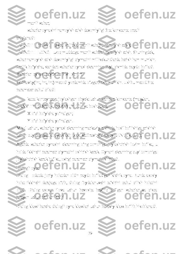 - matnli xabar;
- xabarlar oynasini namoyish etish davomiyligi 2 ta konstanta orqali 
aniqlanadi:
- LENGTH_ShORT - qisqa oraliqda matnli xabarni namoyish  e tish;
- LENGTH_LONG - uzoq muddatga matnli xabarni   namoyish  e tish. Shuningdek, 
xabar namoyish etish davomiyligi  qiymatini  millisekundlarda berish ham mumkin. 
Jimlik bo‘yicha, standart   xabarlar   oynasi ekranning   quyi   qismida   paydo   bo‘ladi.  
Xabarlar   oynasi   paydo   bo‘lish   o‘rnini
setGravity(int, int, int) metodi yordamida o‘zgartirish mumkin. Ushbu metod 3 ta 
parameter qabul qiladi:
- katta konteynerga joylashgan obyekt uchun standart konstanta (masalan, 
GRAVITY.CENTER, GRAVITY.TOP va   boshqalar);
- X o‘qi bo‘yicha   yo‘nalgan;
- Y o‘qi bo‘yicha   yo‘nalgan.
Misol uchun, xabarlar oynasi ekranning markaziy qismida hosil bo‘lishiga erishish 
uchun quyidagicha kod yoziladi: toast.setGravity(Gravity.CENTER, 0,   0);
Agarda   xabarlar   oynasini   ekranning   o‘ng   tomoniga   joylashtirish   lozim   bo‘lsa,   u
holda ikkinchi parametr qiymatini oshirish kerak. Oynani ekranning quyi tomoniga
joylashtirish kerak bo‘lsa, oxirgi parametr qiymati oshiriladi.
Dialogli oyna
Dialog - odatda joriy holatdan oldin paydo bo‘ladigan kichik oyna. Bunda asosiy
holat   ikkinchi   darajaga   o‘tib,   diolog   foydalanuvchi   ta’sirini   qabul   qilish   holatini
oladi.   Dialog   asosan   ilova   uchun   bevosita   bog‘liq   bo‘lgan   xabarlar   va   qisqa
jarayon uchun qo‘llaniladi[4].
Dialog klassi barcha dialogli oyna klasslari uchun bazaviy klass bo‘lib hisoblanadi.
39 