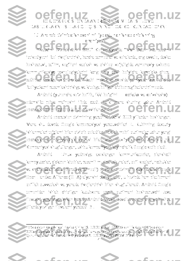 I - BOB. O‘ZBEKISTONDA ANDROID TIZIMIDA ISHLOVCHI
DASTURLARNI ISHLAB CHIQISHNING HOZIRGI KUNDAGI O‘RNI
1.1 Android tizimida ishlovchi milliy dasturlar ishlab chiqishning
ahamiyati
“Raqamli   O‘zbekiston   -   2030”   Konsepsiyasida   “Mamlakatimizda   raqamli
iqtisodiyotni faol rivojlantirish, barcha tarmoqlar va sohalarda, eng avvalo, davlat
boshqaruvi,   ta’lim,   sog‘liqni   saqlash   va   qishloq   xo‘jaligida   zamonaviy   axborot-
kommunikatsiya   texnologiyalarini   keng   joriy   etish   bo‘yicha   kompleks   chora-
tadbirlar   amalga   oshirilmoqda 2
”   kabi   masalalar   asosida   jamiyatimizda   ko’plab
faoliyatkarni raqamlashtirishga va kitobga bo‘lgan e’tibor rag‘batlantirilmoqda.
Android   (yunoncha   so‘z   bo‘lib,   ikki   bo‘g‘ini   —   «erkak»   va   «o‘xshash»)   -
odamsifat   robot   ma’nosini   ifoda   etadi.   Balki   mana   shuning   uchun   Android
operatsion tizimi logotipida robot tasvirlangandir.
Android   operatsion   tizimining   yaratilishi   tarixi   2002-yillardan   boshlangan.
Mana   shu   davrda   Google   korporatsiyasi   yaratuvchilari   E.   Rubinning   dasturiy
ishlanmalari to‘plami bilan qiziqib qoladilar. Dastlab mobil qurilmalar uchun yangi
operatsion   tizimni   yaratish   loyihasi   bilan   katta   maxfiylik   ostida   Android   Inc.
Kompaniyasi shug‘ullangan, ushbu kompaniyani keyinchalik Google sotib oladi.
Android   -   Linux   yadrosiga   asoslangan   kommunikatorlar,   planshetli
kompyuterlar, elektron kitoblar, raqamli musiqa uskunalari, qo‘l soatlari, netbuklar
va smartbuklar uchun portativ (tarmoqli) operatsion tizimdir. Keyinchalik Google
Open Handset  Alliance (OHA)  alyansini  tashkil  qildi, u hozirda ham  platformani
qo‘llab-quvvatlash   va   yanada   rivojlantirish   bilan   shug‘ullanadi.   Android   Google
tomonidan   ishlab   chiqilgan   kutubxona   orqali   qurilmani   boshqaruvchi   Java
ilovasini yaratishga imkon beradi. Android Native Development Kit Si va boshqa
tillarda yozilgan ilovalarni yaratadi [3].
2
  O‘zbekiston Respublikasi Prezidentining 05.10.2020 yildagi PF-6079-sonli "«Raqamli O‘zbekiston — 
2030» strategiyasini tasdiqlash va uni samarali amalga oshirish chora-tadbirlari to‘g‘risida"gi Farmoni // 
Qonun hujjatlari ma’lumotlari milliy bazasi, 06.10.2020 y., 06/20/6079/1349-son;
4 