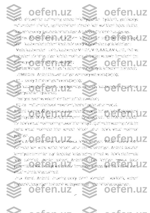 Ishlab   chiquvchilar   qurilmaning   apparat   imkoniyatlaridan   foydalanib,   geolokatsiya
ma’lumotlarini   olishlari,   ogohlantirishlarni   o‘rnatish   kabi   vazifalarni   bajara   oladilar.
Dasturchilar asosiy dasturlarda ishlatiladigan API-larga to‘liq kirish huquqiga ega.
Libraries.   Android   tizimiga   turli   xil   tizim   komponentlari   tomonidan   ishlatiladigan
C/C++ kutubxonalari to‘plami kiradi.Ba’zi asosiy kutubxonalar quyida keltirilgan  :
-  Media kutubxonalari  - Ushbu kutubxonalar MPEG4, MP3, AAC, AMR, JPG, PNG va
boshqalarni   o‘z   ichiga   olgan   ko‘plab   mashhur   audio,   video   va   tasvir   formatlarini   ijro
etish va yozib olishni qo‘llab-quvvatlaydi ; 
-  Surface Manager  -  2D va 3D grafik qatlamlarining displey da ko‘rsatishni  boshqaradi ; 
-  LibWebCore  -  Android brauzeri qurilgan zamonaviy veb-vosita (dvijok); 
- SGL  -  asosiy 2 o‘lchovli grafik vosita (dvijok); 
-   3D   kutubxonalar   -   OpenGL   asosida   amalga   oshiriladi;   kutubxonalar   3D   qurilmasi
imkoniyatlaridan  foydalanadi ; 
-  FreeType  -rastrli  va vektorli shriftlarni qo‘llab-quvvatlash ;
-  SQLite  -  ma’lumotlar bazasi mexanizmi ,  barcha ilovalar uchun mavjud . 
Android   Runtime.   Android   Java   kutubxonalarida   mavjud   bo‘lgan   ko‘p   funktsiyalarni
ta’minlaydigan asosiy kutubxonalar to‘plamini o‘z ichiga oladi. Har bir Android dasturi
o‘z Dalvik virtual mashinasining nusxasi  bilan ishlaydi . Qurilma bir vaqtning o‘zida bir
nechta   virtual   mashinalar   bilan   samarali   ishlashi   uchun   Dalvik   virtual   mashinasi
yaratilgan.
Dalvik   Android   platformasi   uchun   maxsus   ishlab   chiqilgan.   Virtual   mashina   mobil
qurilmalar   kam   xotira   sarfla b   ishlashi   uchun   optimallashtirilgan .   Android   dasturlari
kompilyator  tomonidan   quyi   darajadagi   kodga  tarjima   qilinadi   v a  Dalvik  platformada
ishga   tushiriladi.   Bundan   tashqari,   Android   SDK-ga   kiritilgan   maxsus   dastur
yordamida Dalvik Java bayt kodlarini o‘z formatidagi kodlarga aylantira oladi va ularni
virtual muhitida  ishga tushiradi.
Linux   Kernel.   Android   Linuxning   asosiy   tizimli   xizmatlari   -   xavfsizlik,   xotirani
boshqarish, jarayonlarni boshqarish va drayver modeli bilan  ishlashga  asoslangan.  
41 