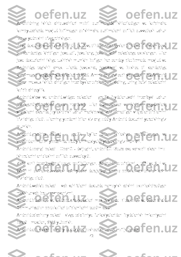 Androidning   ishlab   chiquvchilari   mobil   qurilmalarda   ishlatiladigan   va   ko‘pincha
kompyuterlarda mavjud bo‘lmagan qo‘shimcha qurilmalarni qo‘llab-quvvatlash uchun
Linux yadrosini o‘zgartir ishgan.
Ilova dasturchisi  uchun   Android   - bu   Java   tilidagi   interfeyslar to‘plami . To‘plam Java
tili   standartiga   kiritilgan   java.util,   java.lang,   java.io   kabi   paketlarga   asoslangan.   Ular
java   dasturlarini   ishga   tushirish   mumkin   bo‘lgan   har   qanday   platformada   mavjud   va
Androidga   tegishli   emas.   Ularda   javax.net,   javax.xml   va   boshqa   til   standartiga
kiritilmagan kengaytmali paketlar mavjud. Ammo eng qiziqarli va kattasi - bu Android
uchun maxsus ishlab chiqilgan interfeyslar to‘plamidir. Keling, uning ba’zi paketlarini
ko‘rib chiqaylik.
Android.view   va   android.widget   paketlari   -   grafik   foydalanuvchi   interfeysi   uchun
javobgardir( Graphical   User   Interface ).   Ular   tugmachalar   va   kiritish   maydonlari,
vidjetlarni ekranda joylashtirish uchun markirovka kabi o‘rnatilgan vidjetlar to‘plamini
o‘z ichiga oladi. Ularning yordami bilan siz eng oddiy Android dasturini yaratishingiz
mumkin.
Android.graphics   paketi   -   grafik   fayllar   bilan   ishlashga   mo‘ljallangan   va
android.animation  yordamida oddiy animatsiyalar yaratishingiz mumkin.
Android.opengl   paketi   -   OpenGL   dvijogini,   android.GESture   e sa   sensorli   ekran   imo-
ishoralarini aniqlashni qo‘llab-quvvatlaydi.
Ko‘p   sonli   interfeyslar   aloqaga   mo‘ljallangan.   Android.net   to‘plami   HTTP   va   SIP   va
Wi-Fi-ni   qo‘llab-quvvatlash   kabi   yuqori   darajadagi   tarmoq   protokollari   to‘plamlarini
o‘z ichiga oladi.
Android.webkit   paketi   -   veb-sahifalarni   dasturda   namoyish   etishni   osonlashtiradigan
mashhur veb-brauzer mexanizmi.
Android.bluetooth   va   android.nfc   paketlari   mos   ravishda   BlueTooth   va   Near   Field
Communication protokollari to‘plamlarini taqdim etadi.
Android.telephony   paketi   -   sizga   telefoniya  funktsiyalaridan   foydalanish   imkoniyatini
beradi - masalan, SMS yuborish.
Android.app paketi  - amaliy dasturlarni boshqarish uchun mo‘ljallangan.
42 