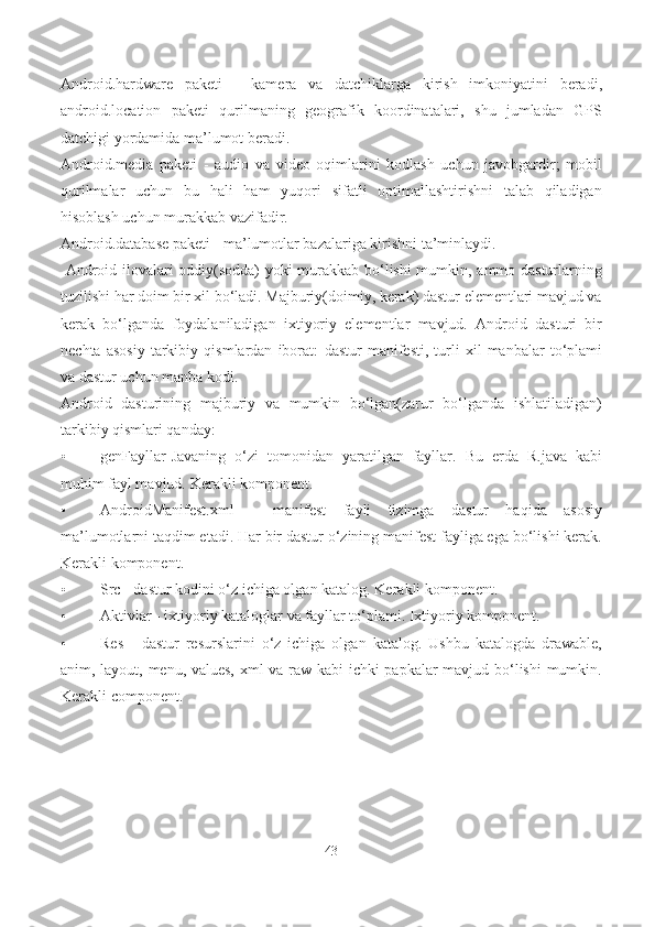 Android.hardware   paketi   -   kamera   va   datchiklarga   kirish   imkoniyatini   beradi,
android.location   paketi   qurilmaning   geografik   koordinatalari,   shu   jumladan   GPS
datchigi yordamida ma’lumot beradi.
Android.media   paketi   -   audio   va   video   oqimlarini   kodlash   uchun   javobgardir;   mobil
qurilmalar   uchun   bu   hali   ham   yuqori   sifatli   optimallashtirishni   talab   qiladigan
hisoblash uchun murakkab vazifadir.
Android.database paketi  - ma’lumotlar bazalariga kirishni ta’minlaydi.
  Android ilovalari oddiy(sodda)  yoki murakkab bo‘lishi mumkin, ammo dasturlarning
tuzilishi har doim bir xil bo‘ladi. Majburiy(doimiy, kerak) dastur elementlari mavjud va
kerak   bo‘lganda   foydalaniladigan   ixtiyoriy   elementlar   mavjud.   Android   dasturi   bir
nechta   asosiy   tarkibiy   qismlardan   iborat:   dastur   manifesti,   turli   xil   manbalar   to‘plami
va dastur uchun manba kodi.
Android   dasturining   majburiy   va   mumkin   bo‘lgan(zarur   bo‘lganda   ishlatiladigan)
tarkibiy qismlari qanday:
• genFayllar -Javaning   o‘zi   tomonidan   yaratilgan   fayllar.   Bu   еrda   R.java   kabi
muhim fayl mavjud.  Kerakli komponent.
• AndroidManifest.xml   -   manifest   fayli   tizimga   dastur   haqida   asosiy
ma’lumotlarni taqdim etadi. Har bir dastur o‘zining manifest fayliga ega bo‘lishi kerak.
Kerakli komponent.
• Src  - dastur kodini o‘z ichiga olgan katalog.  Kerakli  komponent.
• Aktivlar  - ixtiyoriy kataloglar va fayllar to‘plami.  Ixtiyoriy komponent.
• Res   -   dastur   resurslarini   o‘z   ichiga   olgan   katalog.   Ushbu   katalogda   drawable,
anim, layout, menu, values, xml va raw kabi ichki papkalar mavjud bo‘lishi  mumkin.
Kerakli component.
43 