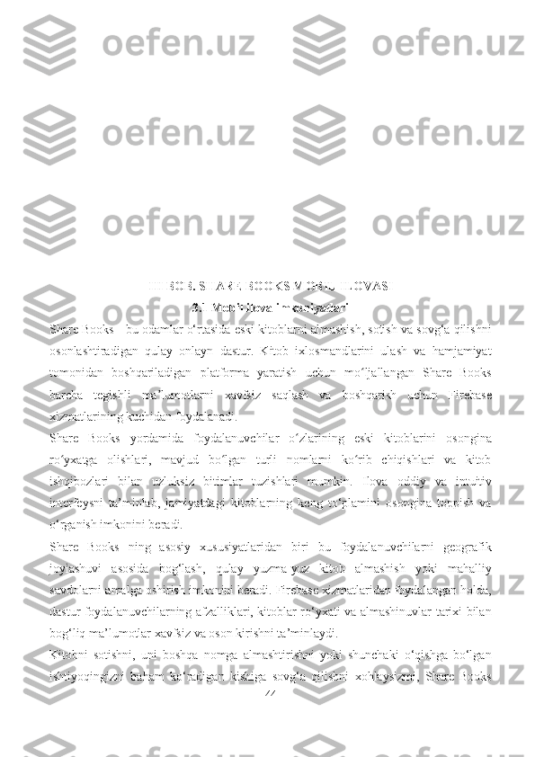 III BOB. SHARE BOOKS MOBIL ILOVASI
3.1   Mobil ilova imkoniyatlari
Share Books - bu odamlar o‘rtasida eski kitoblarni almashish, sotish va sovg‘a qilishni
osonlashtiradigan   qulay   onlayn   dastur.   Kitob   ixlosmandlarini   ulash   va   hamjamiyat
tomonidan   boshqariladigan   platforma   yaratish   uchun   mo ljallangan   Share   Booksʻ
barcha   tegishli   ma lumotlarni   xavfsiz   saqlash   va   boshqarish   uchun   Firebase	
ʼ
xizmatlarining kuchidan foydalanadi.
Share   Books   yordamida   foydalanuvchilar   o zlarining   eski   kitoblarini   osongina	
ʻ
ro yxatga   olishlari,   mavjud   bo lgan   turli   nomlarni   ko rib   chiqishlari   va   kitob	
ʻ ʻ ʻ
ishqibozlari   bilan   uzluksiz   bitimlar   tuzishlari   mumkin.   Ilova   oddiy   va   intuitiv
interfeysni   ta’minlab,   jamiyatdagi   kitoblarning   keng   to‘plamini   osongina   toppish   va
o‘rganish imkonini beradi.
Share   Books   ning   asosiy   xususiyatlaridan   biri   bu   foydalanuvchilarni   geografik
joylashuvi   asosida   bog‘lash,   qulay   yuzma-yuz   kitob   almashish   yoki   mahalliy
savdolarni amalga oshirish imkonini beradi. Firebase xizmatlaridan foydalangan holda,
dastur foydalanuvchilarning afzalliklari, kitoblar ro‘yxati va almashinuvlar tarixi bilan
bog‘liq ma’lumotlar xavfsiz va oson kirishni ta’minlaydi.
Kitobni   sotishni,   uni   boshqa   nomga   almashtirishni   yoki   shunchaki   o‘qishga   bo‘lgan
ishtiyoqingizni   baham   ko‘radigan   kishiga   sovg‘a   qilishni   xohlaysizmi,   Share   Books
44 