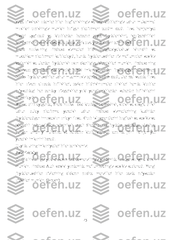 sizga   o‘xshash   odamlar   bilan   bog‘lanishingiz   va   eski   kitoblaringiz   uchun   mukammal
moslikni   topishingiz   mumkin   bo‘lgan   platformani   taqdim   etadi.   Ilova   hamjamiyat
hissini   uyg‘otadi   va   kitoblardan   barqaror   qayta   foydalanishni,   isrofgarchilikni
kamaytirishni va o‘qishga yanada ekologik toza yondashuvni ta’minlaydi.
Share   Books-ning   Firebase   xizmatlari   bilan   integratsiyalashuvi   ishonchli   va
mustahkam platformani kafolatlaydi, bunda foydalanuvchilar o‘z ma’lumotlari xavfsiz
saqlanishi  va ulardan foydalanish  oson ekanligiga ishonishlari  mumkin. Firebase  ning
real   vaqt   rejimidagi   ma’lumotlar   bazasi   imkoniyatlaridan   foydalangan   holda   Share
Books foydalanuvchilar uchun muammosiz tajriba taqdim etadi, ular real vaqtda ilova
bilan   o‘zaro   aloqada   bo‘lishlari,   tezkor   bildirishnomalar   olishlari   hamda   kitoblar
ro‘yxatidagi   har   qanday   o‘zgarishlar   yoki   yangilanishlardan   xabardor   bo‘lishlarini
ta’minlaydi.
Xulosa qilib aytganda, Share Books - eski kitoblarni almashish, sotish va sovg‘a qilish
uchun   qulay   platforma   yaratish   uchun   Firebase   xizmatlarining   kuchidan
foydalanadigan innovatsion onlayn ilova. Kitob ixlosmandlarini bog lash va xavfsiz vaʻ
ishonchli   infratuzilmani   ta minlash   orqali   Share   Books   foydalanuvchilarga   o qishga	
ʼ ʻ
bo lgan   umumiy   muhabbat   va   barqaror   kitob   iste moli   atrofida   jonli   hamjamiyat	
ʻ ʼ
yaratish imkonini beradi.
Quyida uning imkoniyatlari bilan tanishamiz:
Avtorizatsiya
Google hisobingiz yoki elektron pochta manzilingiz yordamida ilovaga osongina kirish
mumkin.   Firebase   Auth   servisi   yordamida   ma’lumotlaringiz   xavfsiz   saqlanadi.   Yangi
foydalanuvchilar   o‘zlarining   elektron   pochta   manzillari   bilan   tezda   ro‘yxatdan
o‘tishlari mumkin. (1-rasm).
45 