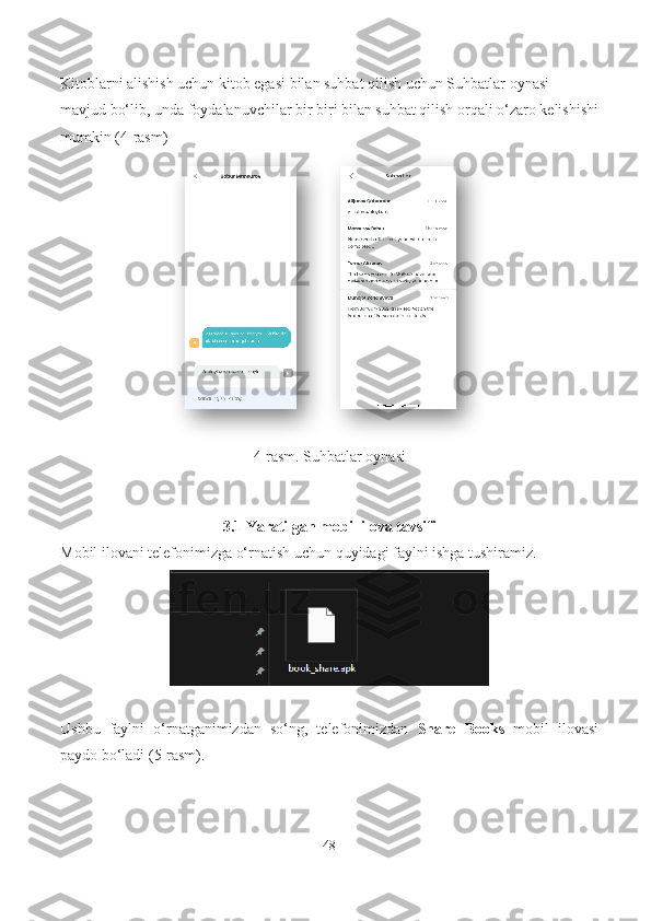 Kitoblarni alishish uchun kitob egasi bilan suhbat qilish uchun Suhbatlar oynasi 
mavjud bo‘lib, unda foydalanuvchilar bir biri bilan suhbat qilish orqali o‘zaro kelishishi
mumkin (4-rasm)
4-rasm. Suhbatlar oynasi
3.1 Yaratilgan mobil ilova tavsifi
Mobil ilovani telefonimizga o‘rnatish uchun quyidagi faylni ishga tushiramiz.
Ushbu   faylni   o‘rnatganimizdan   so‘ng,   telefonimizdan   Share   Books   mobil   ilovasi
paydo bo‘ladi (5-rasm). 
48   