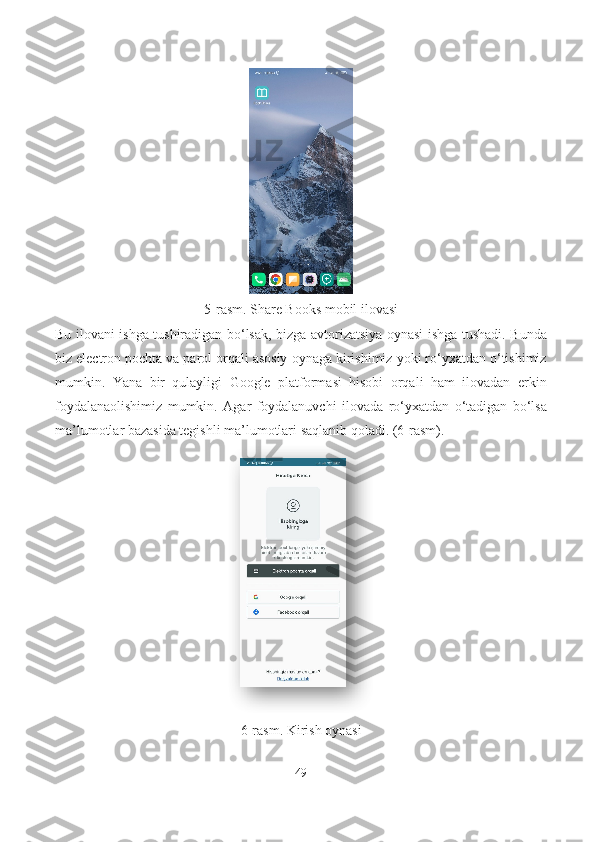 5-rasm. Share Books mobil ilovasi
Bu ilovani ishga tushiradigan bo‘lsak, bizga avtorizatsiya oynasi ishga tushadi. Bunda
biz electron pochta va parol orqali asosiy oynaga kirishimiz yoki ro‘yxatdan o‘tishimiz
mumkin.   Yana   bir   qulayligi   Google   platformasi   hisobi   orqali   ham   ilovadan   erkin
foydalanaolishimiz   mumkin.   Agar   foydalanuvchi   ilovada   ro‘yxatdan   o‘tadigan   bo‘lsa
ma’lumotlar bazasida tegishli ma’lumotlari saqlanib qoladi. (6-rasm).
6-rasm. Kirish oynasi
49  