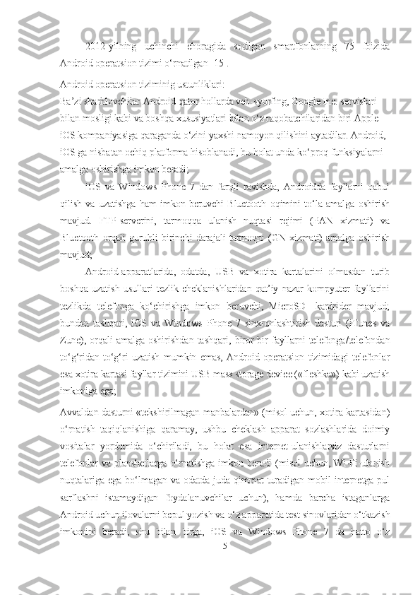 2012-yilning   uchinchi   choragida   sotilgan   smartfonlarning   75   foizida
Android operatsion tizimi o‘rnatilgan [15].
Android operatsion tiziminig ustunliklari:
Ba’zi sharhlovchilar Android qator hollarda veb-syorfing, Google Inc. servislari 
bilan mosligi kabi va boshqa xususiyatlari bilan o‘z raqobatchilaridan biri Apple 
iOS kompaniyasiga qaraganda o‘zini yaxshi namoyon qilishini aytadilar. Android, 
iOS ga nisbatan ochiq platforma hisoblanadi, bu holat unda ko‘proq funksiyalarni 
amalga oshirishga imkon beradi;
- iOS   va   Windows   Phone   7   dan   farqli   ravishda,   Androidda   fayllarni   qabul
qilish   va   uzatishga   ham   imkon   beruvchi   Bluetooth   oqimini   to‘la   amalga   oshirish
mavjud.   FTP-serverini,   tarmoqqa   ulanish   nuqtasi   rejimi   (PAN   xizmati)   va
Bluetooth   orqali   guruhli   birinchi   darajali   tarmoqni   (GN   xizmati)   amalga   oshirish
mavjud;
- Android-apparatlarida,   odatda,   USB   va   xotira   kartalarini   olmasdan   turib
boshqa   uzatish   usullari   tezlik   cheklanishlaridan   qat’iy   nazar   kompyuter   fayllarini
tezlikda   telefonga   ko‘chirishga   imkon   beruvchi,   MicroSD-   kardrider   mavjud;
bundan   tashqari,   iOS   va   Windows   Phone   7   sinxronlashtirish   dasturi   (iTunes   va
Zune),  orqali   amalga  oshirishdan   tashqari,   biror-bir   fayllarni   telefonga/telefondan
to‘g‘ridan-to‘g‘ri   uzatish   mumkin   emas,   Android   operatsion   tizimidagi   telefonlar
esa xotira kartasi fayllar tizimini USB mass storage device («fleshka») kabi uzatish
imkoniga  e ga;
Avvaldan dasturni «tekshirilmagan manbalardan» (misol uchun, xotira kartasidan)
o‘rnatish   taqiqlanishiga   qaramay,   ushbu   cheklash   apparat   sozlashlarida   doimiy
vositalar   yordamida   o‘chiriladi,   bu   holat   esa   internet-ulanishlarsiz   dasturlarni
telefonlar  va  planshetlarga   o‘rnatishga   imkon  beradi  (misol  uchun,  Wi-Fi-ulanish
nuqtalariga ega bo‘lmagan va odatda juda qimmat  turadigan mobil internetga pul
sarflashni   istamaydigan   foydalanuvchilar   uchun),   hamda   barcha   istaganlarga
Android uchun ilovalarni bepul yozish va o‘z apparatida test   sinovlaridan o‘tkazish
imkonini   beradi,   shu   bilan   birga,   iOS   va   Windows   Phone   7   da   hatto   o‘z
5 