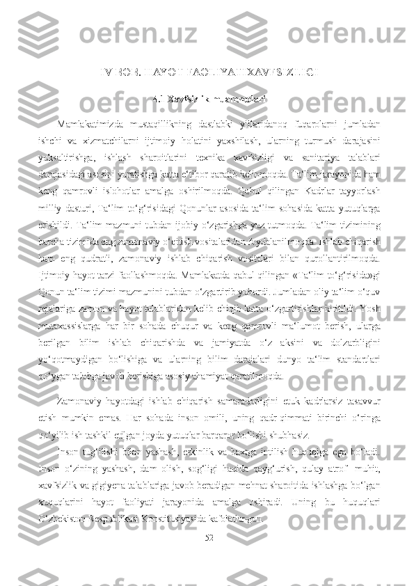 IV BOB. HAYOT FAOLIYATIXAVFSIZLIGI
4.1   Xavfsizlik muammolari
Mamlakatimizda   mustaqillikning   dastlabki   yillaridanoq   fuqarolarni   jumladan
ishchi   va   xizmatchilarni   ijtimoiy   holatini   yaxshilash,   ularning   turmush   darajasini
yuksaltirishga,   ishlash   sharoitlarini   texnika   xavfsizligi   va   sanitariya   talablari
darajasidagi asosini yaratishga katta e‘tibor qaratib kelinmoqda. Ta‘lim jarayonida ham
keng   qamrovli   islohotlar   amalga   oshirilmoqda.   Qabul   qilingan   Kadrlar   tayyorlash
milliy   dasturi,   Ta‘lim   to‘g‘risidagi   Qonunlar   asosida   ta‘lim   sohasida   katta   yutuqlarga
erishildi.  Ta‘lim  mazmuni  tubdan ijobiy o‘zgarishga  yuz tutmoqda. Ta‘lim  tizimining
barcha tizimida eng zamonaviy o‘qitish vositalaridan foydalanilmoqda. Ishlab chiqarish
ham   eng   qudratli,   zamonaviy   ishlab   chiqarish   vositalari   bilan   qurollantirilmoqda.
Ijtimoiy hayot tarzi faollashmoqda. Mamlakatda qabul qilingan «Ta‘lim to‘g‘risida»gi
Qonun ta‘lim tizimi mazmunini tubdan o‘zgartirib yubordi. Jumladan oliy ta‘lim o‘quv
rejalariga zamon va hayot talablaridan kelib chiqib katta o‘zgartirishlar kiritildi. Yosh
mutaxassislarga   har   bir   sohada   chuqur   va   keng   qamrovli   ma‘lumot   berish,   ularga
berilgan   bilim   ishlab   chiqarishda   va   jamiyatda   o‘z   aksini   va   dolzarbligini
yo‘qotmaydigan   bo‘lishiga   va   ularning   bilim   darajalari   dunyo   ta‘lim   standartlari
qo‘ygan talabga javob berishiga asosiy ahamiyat qaratilmoqda.
Zamonaviy   hayotdagi   ishlab   chiqarish   samaradorligini   еtuk   kadrlarsiz   tasavvur
etish   mumkin   emas.   Har   sohada   inson   omili,   uning   qadr-qimmati   birinchi   o‘ringa
qo‘yilib ish tashkil etilgan joyda yutuqlar barqaror bo‘lishi shubhasiz.
Inson   tug‘ilishi   bilan   yashash,   erkinlik   va   baxtga   intilish   huquqiga   ega   bo‘ladi.
Inson   o‘zining   yashash,   dam   olish,   sog‘ligi   haqida   qayg‘urish,   qulay   atrof-   muhit,
xavfsizlik va gigiyena talablariga javob beradigan mehnat sharoitida ishlashga bo‘lgan
xuquqlarini   hayot   faoliyati   jarayonida   amalga   oshiradi.   Uning   bu   huquqlari
O‘zbekiston Respublikasi Konstitusiyasida kafolatlangan.
52 