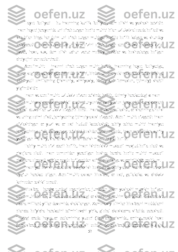 Hayot   faoliyati   –   bu   insonning   kunlik   faoliyati,   dam   olishi   va   yashash   tarzidir.
Inson hayoti jarayonida uni o‘rab turgan borliq muhiti bilan uzluksiz aloqada bo‘ladi va
shu   bilan   birga   har   doim   uni   o‘rab   turgan   muhitga   bog‘liq   bo‘lib   kelgan   va   shunday
qolaveradi.   Inson   shuning   uchun   ham   o‘zini   o‘rab   turgan   atrof-muhit   hisobiga   oziq-
ovqat,   havo,   suv,   dam   olish   uchun   zarur   moddiy   narsalar   va   boshqalarga   bo‘lgan
ehtiyojini qanoatlantiradi.
Atrof-muhit   –   insonni   o‘rab   turgan   muhit   bo‘lib,   insonning   hayot   faoliyatiga,
uning sog‘ligi va nasliga to‘g‘ridan to‘g‘ri, birdan urinma yoki masofadan ta‘sir etishga
qobiliyatli   omillarning   (jismoniy,   ximiyaviy,   biologik,   informasion,   ijtimoiy)   shartli
yig‘indisidir.
Inson va atrof-muhit uzluksiz o‘zaro ta‘sirda bo‘lib, doimiy harakatdagi «Inson –
atrof  muhit»  sistemasini  tashkil   etadi.  Dunyoning  evolyusion  jarayonida  bu  sistemani
tashkil etuvchilar uzluksiz o‘zgarib bordi. Inson mukammallashdi, еr sharining aholisi
va uning oqimi o‘sdi, jamiyatning ijtimoiy asosi o‘zgardi. Atrof- muhit o‘zgardi: inson
o‘zlashtirgan   еr   yuzi   va   еr   osti   hududi   kattalashdi;   tabiiy   tabiat   muhiti   insoniyat
jamiyatining o‘sib borayotgan ta‘sirini boshdan kechirmoqda, inson tomonidan sun‘iy
yaratilgan maishiy, shahar va ishlab chiqarish muhiti paydo bo‘ldi.
Tabiiy   muhit   o‘zi   еtarli   bo‘lib,  inson   ishtirokisiz   mustaqil   mavjud  bo‘la   oladi   va
rivojlana   oladi.   Inson   tomonidan   yaratilgan   boshqa   barcha   borliq   muhiti   mustaqil
rivojlana olmaydi va ular paydo bo‘lganidan so‘ng eskirishga va еmirilishga mahkum.
Insoniyat o‘zining dastlabki rivojlanish bosqichida tabiiy atrof-muhit bilan o‘zaro
uyg‘un   harakat   qilgan.   Atrof-muhit   asosan   biosfera,   еr   osti,   gallaktika   va   cheksiz
koinotdan tashkil topadi.
Biosfera  -  barcha  turdagi  organizmlar, jumladan  inson  yashashi   mumkin  bo‘lgan
atrof-muhit bo‘lib, u murakkab tuzilishdagi еr sharining muhim qobig‘idir. Biosfera bir
necha milliard yillar davomida shakllangan. Zamonaviy olimlar biosferani moddalarni
planeta   bo‘yicha   harakatini   ta‘minlovchi   yirik,   global   ekosistema   sifatida   qarashadi.
Hozirgi   erada   hayot   еr   qatlamining   yuqori   (litosfera)   qismida,   еrning   pastki   havo
(atmosfera)   qobig‘ida   va   еrshariningsuvli   qobig‘i   (gidrosfera)   da   tarqalgan.   Bu   shu
53 