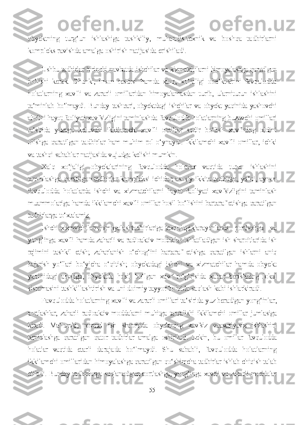 obyektning   turg‘un   ishlashiga   tashkiliy,   muhandis-texnik   va   boshqa   tadbirlarni
kompleks ravishda amalga oshirish natijasida erishiladi.
Ushbu   tadbirlar   birinchi navbatda   ishchilar   va   xizmatchilarni himoyalashga qaratilgan
bo‘lishi   kerak.   Chunki,   inson   resursi   hamda   xalq,   xo‘jaligi   obe‘ktlarini   favqulodda
holatlarning   xavfli   va   zararli   omillaridan   himoyalamasdan   turib,   ularni turun   ishlashini
ta‘minlab   bo‘lmaydi.   Bunday   tashqari,  obyektdagi   ishchilar   va   obyekt  yaqinida  yashovchi
aholini hayot faoliyati  xavfsizligini taminlashda favqulodda holatlarning buzuvchi omillari
ta‘sirida   yuzaga   keluvchi   ikkilamchi   xavfli   omillar   sodir   bo‘lish   xavfining   oldini
olishga   qaratilgan   tadbirlar   ham   muhim   rol   o‘ynaydi.   Ikkilamchi   xavfli   omillar,   ichki
va tashqi sabablar  natijasida vujudga kelishi mumkin.
Xalq   xo‘jaligi   obyektlarining   favqulodda   holatlar   vaqtida   turun   ishlashini
taminlashga   qaratilgan tadbirlar kompleksi ichidan asosiy ikkita tadbirga, ya‘ni, aynan
favqulodda   holatlarda   ishchi   va   xizmatchilarni   hayot   faoliyati   xavfsizligini   taminlash
muammolariga  hamda ikkilamchi xavfli omillar  hosil  bo‘lishini bartaraf e tishga  qaratilgan
tadbirlarga  to‘xtalamiz.
Ishchi-xizmatchilarnihimoyalashtadbirlariga-texnologikjarayonlarda   portlashga   va
yong‘inga   xavfli hamda zaharli   va   radioaktiv   moddalar   ishlatiladigan   ish   sharoitlarida   ish
rejimini   tashkil   e tish;   zaharlanish   o‘chog‘ini   bartaraf   e tishga   qaratilgan   ishlarni   aniq
bajarish   yo‘llari   bo‘yicha   o‘qitish;   obyektdagi   ishchi   va   xizmatchilar   hamda   obyekt
yaqinidagi   aholiga,   obyektda   hosil   bo‘lgan   xavf   to‘g‘risida   xabar   berishning   lokal
sistemasini tashkillashtirish va uni doimiy tayyor holatda saqlash kabi ishlarkiradi.
Favqulodda holatlarning xavfli  va  zararli omillari ta‘sirida  yuz  beradigan yong‘inlar,
portlashlar,   zaharli   radioaktiv   moddalarni   muhitga   tarqalishi   ikkilamchi   omillar   jumlasiga
kiradi.   Ma‘lumki,   normal   ish   sharoitida   obyektning   xavfsiz   va avariyasiz   ishlashini
taminlashga   qaratilgan   qator   tadbirlar   amalga   oshiriladi.   Lekin,   bu   omillar   favqulodda
holatlar   vaqtida   е tarli   darajada   bo‘lmaydi.   Shu   sababli,   favqulodda   holatlarning
ikkilamchi omillaridan  himoyalashga qaratilgan   qo‘shimcha tadbirlar ishlab chiqish talab
etiladi. Bunday tadbirlarga  saqlanadigan  portlashga,  yong‘inga  xavfli  va   zaharli  moddalar
55 