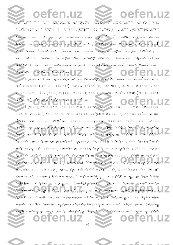 zahirasini   minimum   darajagacha   kamaytirish;   saqlash   omborxonalarini   xavfsiz   joyda,
mustahkam   qilib,   shamol   yo‘nalishini,   yong‘in   oraliqlari va   yo‘laklarini, yong‘inga   qarshi
suv   taminotini   hisobga   olgan  holda   qurish;   ularni   yong‘in   o‘chiruvchi   vositalar,   zahira
elektr   manbalari,   aloqa   vositalari   avtomat   signalizasiya   kabi   vositalar   bilan   taminlash
ishlarikiradi. Rejalashtirish   favqulodda   holatlar   vaqtida   hayot   faoliyat   xavfsizligini
taminlashning   е takchi   funksiyasi   va   markaziy   zvenosi   hisoblanadi.   Rejalashtirishda
xavfsizlikni taminlash  maqsadida amalga oshiriladigan tadbirlar  vaqti, resursi vatadbirlarni
bajaruvchi  shaxslar  aniqlashtiriladi.
Rejalashtirishda hujjat, reja tuziladi va u quyidagi qismlardan iborat bo‘ladi: aniq
ko‘rsatkichlar   (ish   turi,   tadbirlar);   ushbu   ishlarni   bajarish   vaqti;   ishlarni   bajarish   uchun
zarur  resurslar  (turi, soni,  miqdori, manbai); ishni bajaruvchi  mas‘ul  shaxs  (har bir  punkt
bo‘yicha);  ishni  bajarilishini nazorat qilishusuli.
Rejaning   matn   qismi   ikki   bo‘limdan   iborat   bo‘lib,   birinchi   bo‘limda   favqulodda
holatlar vaqtidagi shart-sharoitlarni baholash bo‘yicha xulosalar, ikkinchi bo‘limda esa
favqulodda   holatlar   xavfidan   aholini   himoyalash   tadbirlari   ko‘rsatiladi.   Ushbu
tadbirlarga asosan   quyidagilar  kiritilishi  mumkin,  ya‘ni: favqulodda holat  to‘g‘risida  xabar
berish   tartibi;   kuzatish   va   razvedkani   tashkil   etish;   qutqaruv   va   boshqa   muhim   ishlarni
bajarish   uchun   kuch   va   vositalarni   tayyorlash;   favqulodda   holatlar   ta‘sirini   bartaraf   etish
yoki   susaytirish   tadbirlari;   odamlar   va   moddiy   boyliklarni   himoyalash   tadbirlarini   tezkor
bajarish   usullari;   tibbiy   taminlash,   dozimetrik   va   ximiyaviy   nazorat;   ishlab   chiqarishni
avariyasiz   to‘xtatish   tartibi;   odamlarni   himoyalashni   tashkil   etish,   shaxsiy   himoya
vositalari bilan   taminlash; e vakuasiya   tadbirlarini   tashkil   etish;  ularni   boshqarish;   har   xil
sharoitlarda   qutqaruv   ishlarini   tashkil   etish   tartibi;   yuqori   tashkilotlarga   va   favqulodda
holatlar   bo‘yicha   tuzilgan   komissiyalarga   axborot   hamda   ma‘lumotlar
berishtartibi. Rejaga   turli   xil   zarur   lug‘aviy   va   tushuntiruvchi   xarakterdagimateriallar
ham ilova  qilinadi.  Reja real qisqa  mazmunli,  lekin,  to‘liq  ifoda etilgan,  iqtisodiy jihatdan
maqbul   bo‘lishi   hamda   obyektning   barcha   imkoniyatlarini   ifoda   etishi   zarur.   Rejaning
realligi   tabiiy   va   texnogen   ko‘rinishdagi   favqulodda   holatlar   vaqtida   haqiqiy   ishlab
56 